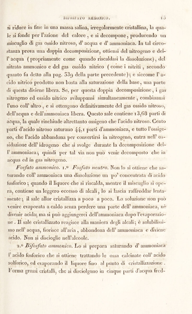 si liduce in fine in una massa salina, irregolarmente cristallina, la qua- le si fonde per l’azione del calore , e si decompone, producendo un miscuglio dì gas ossido nitroso, d’ acqua e d’ ammoniaca. In tal circo- stanza prova una doppia decomposizione, ottiensi del nitrogeno e del- l’ acqua ( propriamente come quando riscaldasi la dissoluzione), del nitrato ammonico e del gas ossido nitrico ( come i nitriti , secondo quanto fu detto alla pag. 089 delia parte precedente)* e siccome l’a- cido nitrico prodotto non basta alla saturazione della base, una parte di questa diviene libera. Se, per questa doppia decomposizione, ì gas nitrogeno ed ossido nitrico sviluppansl simultaneamente , combinansi l’uno coir altro , e si ottengono definitivamente del gas ossido nitroso, dell’acqua e dell’ammoniaca libera. Questo sale contiene i3,68 parti di acqua, la quale rinchiude altrettanto ossigeno che l’acido nitroso. Cento parti d’acido nitroso saturano 44? ^ parti d’ammoniaca, e tutto l’ossige- no, che l’acido abbandona per convertirsi in nitrogeno, entra nell’ os- sidazione dell’ idrogeno che si svolge durante la decomposizione dei- r ammoniaca^ quindi per tal via non può venir decomposto che in acqua ed in gas nitrogeno. Fosfato ammonico. i.^ Fosfato neutro. Non Io si ottiene che sa- turando coll’ ammoniaca una dissoluzione un po’ concentrata di acido fosforico ; quando il liquore che si riscalda, mentre il miscuglio si ope- ra, contiene un leggero eccesso di alcali, lo si lascia raffreddar lenta- mente ^ il sale allor cristallizza a poco a poco. La soluzione non può venire evaporata a caldo senza perdere una parte dell’ ammoniaca, nè divenir aclda^ ma si può aggiungerci dell’ammoniaca dopo l’evaporazio- ne . Il sale cristallizzato reagisce alla maniera degli alcali ^ è solubilissi- mo nell’ acqua, fiorisce all’aria , abbandona dell’ ammoniaca c diviene acido. Non si discioglle nell’alcoole. 2.0 jB fosfato ammonico. Lo si prepara saturando d’ ammoniaca l’ acido fosforico che si ottiene trattando le ossa calcinate coll’ acido solforico, ed evaporando il liquore fino al punto di cristallizzazione . Forma grossi cristalli, che si discioJgono in cinque parti d’acqua fred-