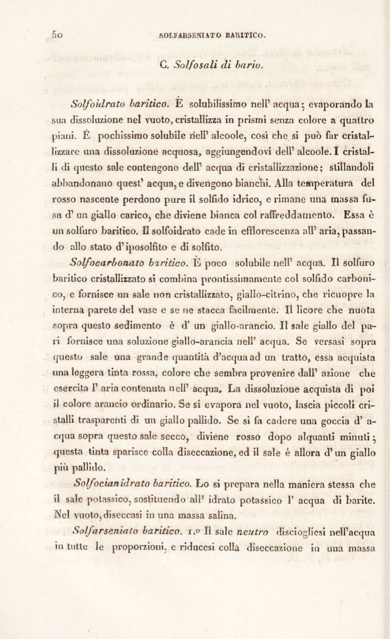 G. Solfo sali di bario, Solfoidrato hariûco. E solubiiissîmo nell’ acqua • evaporando la sua dissoluzione nel vuoto, cristallizza in prismi senza colore a quattro piani. È pochissimo solubile nell’ alcoole, così che, si può far cristal- lizzare una dissoluzione acquosa^, aggiungendovi dell’ alcoole. I cristal- li di questo sale contengono dell’ acqua di cristallizzazione; slillandoli abbandonano quest’ acqua, e divengono bianchi. Alla temperatura del rosso nascente perdono pure il solfìdo idrico, e rimane una massa fu- sa d’ un giallo carico, che diviene bianca col raffreddamento. Essa è un solfuro baritico. II solfoidrato cade in efflorescenza all’ aria, passan- do allo stato d’iposolfito e di solfito. Solfo carbonato h%ritico, È poco solubile nell’ acqua. Il solfuro baritico cristallizzato si combina prontissiraamente col solfido carboni- co, e fornisce un sale non cristallizzato, giallo-citrino, che ricuopre la interna parete de! vase e se ne stacca facilmente. Il licore che nuota sopra questo sedimento è d’ un giallo-arancio. lì sale giallo del pa- ri fornisce una soluzione giallo-arancia nelf acqua. Se versasi sopra questo sale una grande quantità d’acqua ad un tratto, essa acquista una leggera tinta rossa, colore che sembra provenire dall’ azione che esercita F aria contenuta nell’ acqua. La dissoluzione acquista di poi il colore arancio ordinario. Se si evapora nel vuoto, lascia piccoli cri- stalli trasparenti di un giallo pallido. Se si fa cadere una goccia d’ a- cqiia sopra questo sale secco, diviene rosso dopo alquanti minuti ^ questa tinta sparisce colla diseccazione, ed il sale è allora d’un giallo più pallido. Solfocianidrato baritico. Lo si prepara nella maniera stessa che il sale potassico, sostituendo alF idrato potassico F acqua di barite. Nel vuoto, diseccasi in una massa salina. Soìfarseniato baritico. r.» Il sale neutro disciogliesi nell’acqua in tutte le proporzioni, e riducesi collà diseccazione in una massa