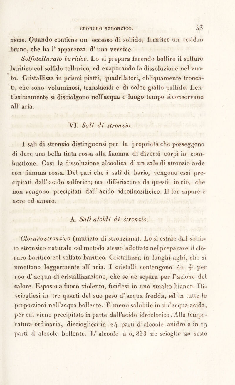 CLORURO STRONZlCO. 55 zìone. Quando contiene un eccesso di solfido, fornisce un residuo bruno, che ha P apparenza d’ una vernice. Solfotellurato haritico. Lo si prepara facendo bollire il solfuro baritico col solfido tellurico, ed evaporando la dissoluzione nel vuo» to. Cristallizza in prismi piatti, quadrilateri, obliquamente tronca- ti, che sono voluminosi, translucidi e di color giallo pallido. Lem lìssimamente si disciolgono nell’acqua e lungo tempo si conservano air aria. VI, Sali di stronzio, I sali di stronzio distinguonsi per la proprietà che posseggono di dare una bella tinta rossa alla fiamma di diversi corpi in com- bustione. Cosi la dissoluzione alcoolica d’ un sale di stronzio arde con fiamma rossa. Del pari che i sali* di bario, vengono essi pre- cipitati dall’ acido solforico; ma differiscono da questi in ciò, che non vengono precipitati dall’ acido idrofluosilicico. Il lor sapore è acre ed amaro. A. Sali aloidi di stronzio. Cloruro stronzico (muriato di stronziana). Lo si estrae dai solfa- to stronzico naturale col metodo stesso adottato nel preparare il clo- ruro baritico col solfato baritico. Cristallizza in lunghi aghi, che si umettano leggermente all’aria. I cristalli contengono ~ per loo d’ acqua di cristallizzazione, che se ne separa per l’azione del calore. Esposto a fuoco violento, fondesi in uno smalto bianco. Di- sciogliesi in tre quarti del suo peso d’ acqua fredda, ed in tutte le proporzioni neH’acqua bollente. È meno solubile in un’acqua acida, per cui viene precipitato in parte dall’acido idroclorico. Alla tempe- ratura ordinaria, disciogliesi in ^4 pai'ti d’alcoole anidro c in 19 parti d’ alcoole bollente. L’ alcoole a o, 833 ne scioglie un sesto