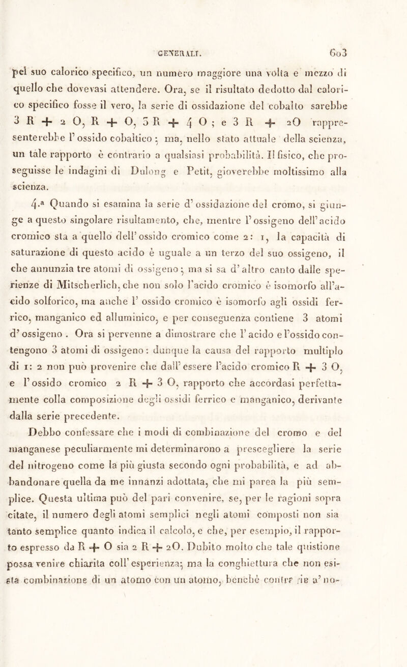 pel suo calorico specifico, ua numero maggiore una volta e mezzo di quello che dovevasi attendere. Ora^ se il risultato dedotto dal calori- co specifico fosse il vero, la serie di ossidazione del cobalto sarebbe i“ -O rappre- senterebbe r ossido cobaltico • mannello stato attuale della scienza, un tale rapporto è contrario a qualsiasi probrd)ilità. Il fisico, che pro- seguisse le indagini di Dulong e Petit, gioverebbe moltissimo alla scienza. 4.^ Quando si esamina la serie d’ossidazione del cromo, si giun- ge a questo singolare risultamento, che, mentre l’ossigeno dell’acido cromico sta a quello deìPossido cromico come 2: i, la capacità di saturazione di questo acido è uguale a un terzo dei suo ossigeno, il che annunzia tre atomi di ossigeno* ma si sa d’altro canto dalle spe- rienze di Mitscherlicb, che non solo l’acido cromico è isomorfo ali’a- cido solforico, ma anche I’ ossido cromico è isomorfo agli ossidi fer- rico, manganico ed alluminico, e per conseguenza contiene 3 atomi d’ossigeno . Ora si pervenne a dimostrare che i’acido e l’ossido con- tengono 3 atomi di ossigeno : dunque la causa del rapporto multiplo di i: 2 non p)uò provenire che dall’essere l’acido cromico Pi 4 3 O, e l’ossido cromico 2 11 4 3 O, rapporto che accordasi perfetta- mente colla composizione degli ossidi ferrico e manganico, derivante dalla serie precedente. Debbo confessare che i modi di combinazione del cromo e del manganese peculiarmente mi determinarono a prescegliere la serie del nitrogeno come la più giusta secondo ogni probabilità, e ad ab- bandonare quella da me innanzi adottata, che mi parca la più sem- plice. Questa ultima può del pari convenire, se, per le ragioni sopra citate, il numero degli atomi semplici negli atomi composti non sia tanto semplice quanto indica il calcolo, e che, per esempio, il rappor- to espresso da R + sia 2 R 4* 2O. Dubito molto che tale quistione possa venire chiarita coll’esperienza-, ma la congbiettuìa che non esi- sta combinarione di un atomo con un atomo, benché contr? rie a’no-