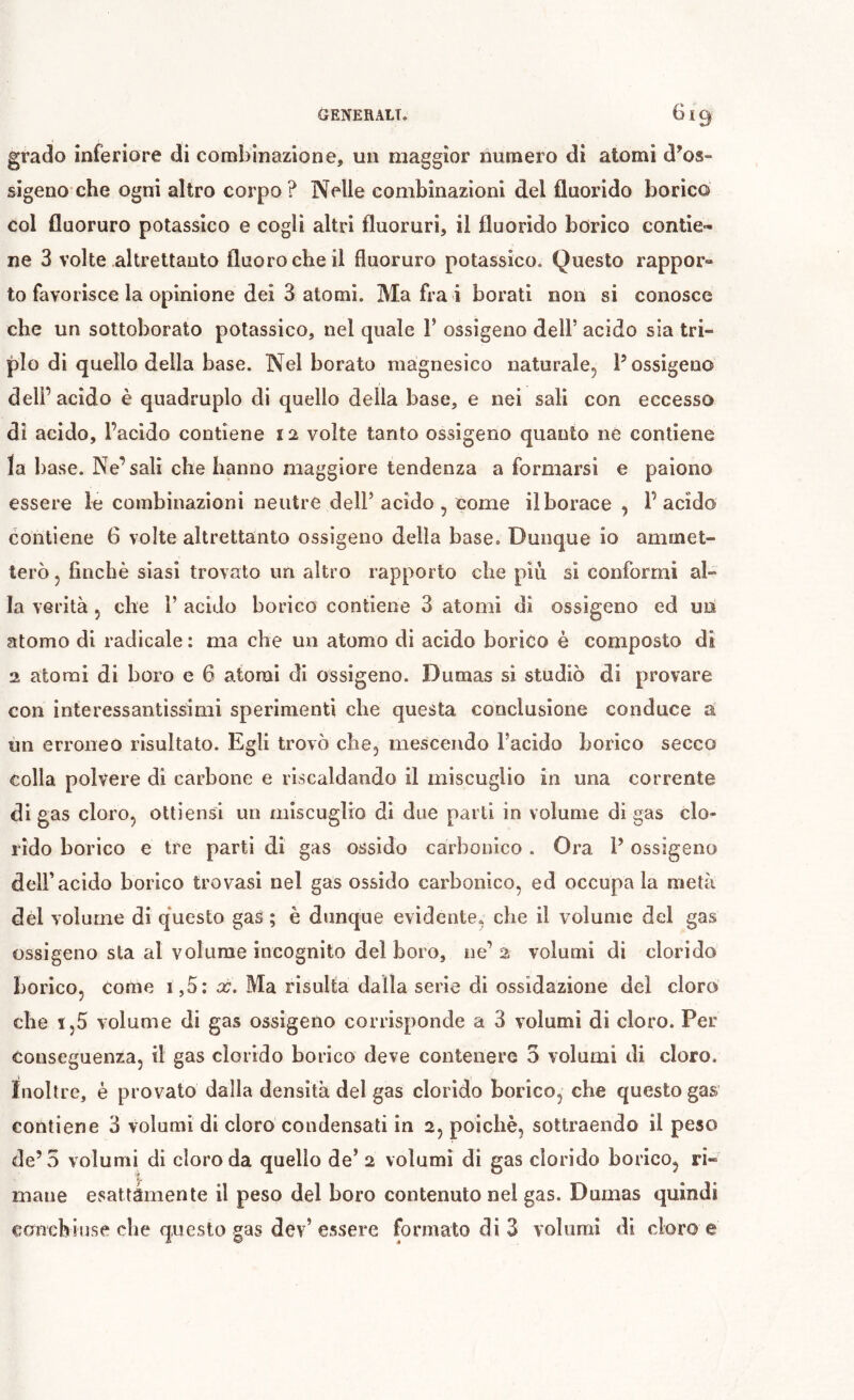 grado inferiore di combinazione, un maggior numero di atomi d^os- sigeno che ogni altro corpo? Nelle combinazioni del fluorido borico col fluoruro potassico e cogli altri fluoruri, il fluorido borico contie- ne 3 volte .altrettanto fluoro che il fluoruro potassico. Questo rappor- to favorisce la opinione dei 3 atomi. Ma fra i borati non si conosce che un sottoborato potassico, nel quale 1’ ossigeno dell’ acido sia tri- plo di quello della base. Nel borato magnesico naturale^ P ossigeno dell’ acido è quadruplo di quello della base, e nei sali con eccesso di acido, l’acido contiene la volte tanto ossigeno quanto ne contiene la base. Ne’sali che hanno maggiore tendenza a formarsi e paiono essere le combinazioni neutre dell’acido, come il borace , l’acido contiene 6 volte altrettanto ossigeno della base. Dunque io ammet- terò , finché siasi trovato un altro rapporto che piu si conformi al- la verità, che 1’ acido borico contiene 3 atomi di ossigeno ed un atomo di radicale : ma che un atomo di acido borico è composto di 2 atomi di boro e 6 atomi di ossigeno. Dumas si studiò di provare con interessantissimi sperimenti che questa conclusione conduce a un erroneo risultato. Egli trovò che, mescendo l’acido borico secco colla polvere di carbone e riscaldando il miscuglio in una corrente di gas cloro, ottiensi un miscuglio di due parti in volume di gas clo- rido borico e tre parti di gas ossido carbonico . Ora P ossigeno deir acido borico trovasi nel gas ossido carbonico, ed occupa la metà del volume di q‘uesto gas ; è dunque evidente, che il volume del gas ossigeno sta al volume incognito del boro, ne’ 2 volumi di clorido borico, Come i,5; x. Ma risulta dalla serie di ossidazione del cloro che 1,5 volume di gas ossigeno corrisponde a 3 volumi di cloro. Per conseguenza, il gas clorido borico deve contenere 3 volumi di cloro, inoltre, è provato dalla densità del gas clorido borico, che questo gas contiene 3 volumi di cloro condensati in 2, poiché, sottraendo il peso de’5 volumi di cloro da quello de’ 2 volumi di gas clorido borico, ri- mane esattamente il peso del boro contenuto nel gas. Dumas quindi canchiuse che questo gas dev’essere formato di 3 volumi di cloro e