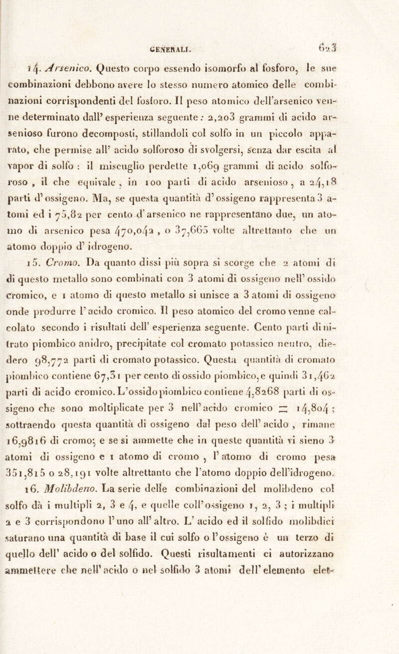 ì4- Arsenico, Questo corpo essendo isomorfo al fosforo, le sue combinazioni debbono avere lo stesso numero atomico delle combi- nazioni corrispondenti del fosloro. Il peso atomico dell’arsenico veli- ne determinato dall’esperienza seguente: 2,ao3 grammi di acido ar- senioso furono decomposti, stillandoli col solfo in un piccolo appa- rato, che permise alP acido solforoso di svolgersi, senza dar esclta al vapor di solfo : il miscuglio perdette 1,069 grammi di acido solfo- roso , il che equivale , in 100 parli di acido arsenioso , a 24,18 parti d’ossigeno. Ma, se questa quantità d’ossigeno rappresenta 3 a- tomi ed i ^0,82 per cento d’arsenico ne rappresentano due, nn ato- mo di arsenico pesa 470,04^ , o 3^,665 volte altrettanto che un atomo doppio d’idrogeno. 15. Cromo. Da quanto dissi più sopra si scorge che 2 atomi di di questo metallo sono combinati con 3 atomi di ossigeno nell’ossido Cromico, e i atomo di questo metallo si unisce a 3 atomi di ossigeno onde produrre l’acido cromico. Il peso atomico del cromo venne cal- colato secondo i risultali dell’ esperienza seguente. Cento parti di ni- trato piombico anidro, precipitate col cromato potassico neutro, die- dero 98,^^2 parti di cromalo potassico. Questa quantità di cromato piombico contiene 67,51 percento diossido piombico,e quimii 3i,46'^ parti di acido cromico. L’ossido piombico contiene 4,8268 parti di os- sigeno che sono moltiplicate per 3 nell’acido cromico :z; 14,804 ; sottraendo questa quantità di ossigeno dal peso dell’ acido , rimane 16,9816 di cromo*, e se si ammette che in queste quantità vi sieno 3 atomi dì ossigeno e i atomo di cromo , 1’ atomo di cromo pesa 351,815 o 28,191 volte altrettanto che l’atomo doppio dell’idrogeno.^ 16. Molibdeno, ha. serie delie combinazioni del molibdeno col solfo dà i multipli 2, 3 e 4? e quelle coll’ossigeno i, 2, 3 ; i multipli 2 e 3 corrispondono l’uno all’altro. L’ acido ed il solfido molibdici saturano una quantità di base il cui solfo o l’ossigeno è un terzo di quello dell’ acido o del solfido. Questi lisultamenti ci autorizzano