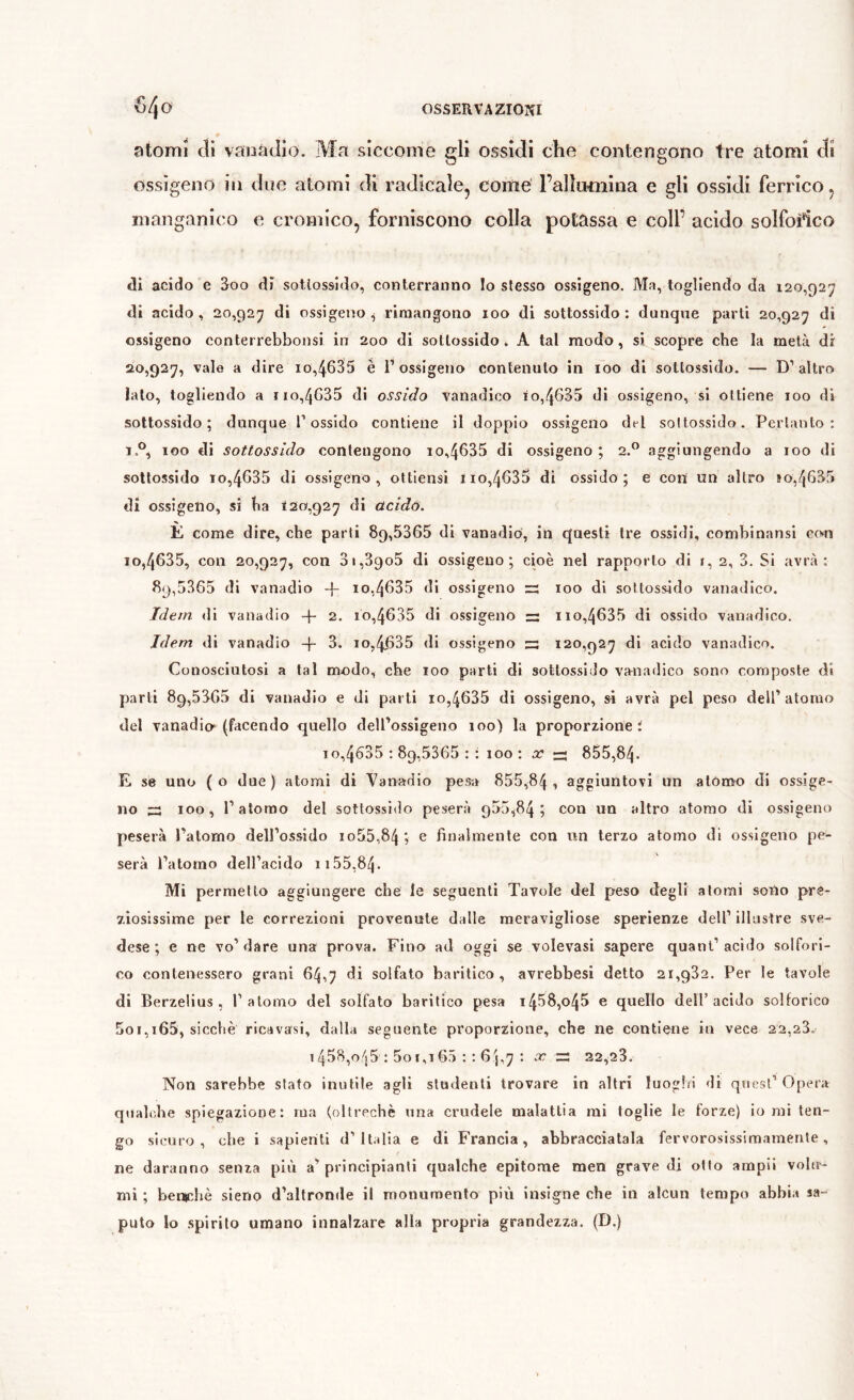 atomi di vaoadio. Ma sicconie gli ossidi che contengono tre atomi di ossìgeno in due atomi di radicale, come l’alluiniina e gli ossidi ferrico, manganico e cromico, forniscono colla potassa e coll’ acido solfofico dì acido e 3oo dì sotìossido, conterranno Io stesso ossìgeno. Ma, togliendo da 120,927 di acido, 20,927 di ossigeno .j rimangono 100 di sottossido; dunque parli 20,927 di ossigeno conterrebbonsi in 200 di sottossido. A tal modo, si scopre che la metà di 20,927, vale a dire io,4635 è l’ossigeno contenuto in 100 di sottossido. — D’altro lato, togliendo a no,4635 di ossido vanadlco io,4635 di ossigeno, si ottiene 100 di sottossido; dunque l’ossido contiene il doppio ossigeno dt-l soltossido. Pertanto: 1 100 di sottossido contengono io,4635 di ossigeno ; 2.” aggiungendo a 100 di soltossido 10,4635 di ossigeno, ottiensi no,4635 di ossido; e con un altro »o,4635 di ossigeno, si ha 120,927 di tìcido. È come dire, che parti 89,5365 di vanadio, in questi tre ossidi, combinansi con 10,4635, con 20,927, con 3i,39o5 di ossigeno; cioè nel rapporto di i, 2, 3. Si avrà: 89,5365 di vanadio 10,4635 di ossigeno rs 100 di soltossido vanadico. Idem, di vanadio -j- 2. 10,4635 di ossigeno — no,4635 di ossido vanadico. Idem di vanadio -p 3. 10,4,635 di ossigeno ^13 120,927 di acido vanadico. Conosciutosi a tal modo, che 100 parti di sottossido vanadico sono composte di parli 89,5360 di vanadio e di parli io,4635 di ossigeno, si avrà pel peso dell’atomo del vanadio^ (facendo quello dell’ossìgeno 100) la proporzione i 10,4535 : 89,5365 : : 100 ; x — 855,84. E se uno (o due) atomi di Vanadio pesa 855,84 , aggiuntovi un atomo di ossige- no 100, l’atomo del sottossido peserà 955,84 ; con un altro atomo di ossigeno peserà Patomo dell’ossido io55,84 ; e finalmente con im terzo atomo di ossigeno pe- serà l’atomo dell’acido ii55,84. Mi permetto aggiungere che le seguenti Tavole del peso degli atomi sotìo pre- ziosissime per le correzioni provenute dalle meravigliose sperienze dell’ illustre sve- dese ; e ne vo’dare una prova. Fino ad oggi se volevasi sapere quant’acido solfori- co contenessero grani 64,7 di solfato baritico , avrebbesi detto 21,932. Per le tavole di Berzelius, 1’atomo del solfato baritico pesa i458,o45 e quello dell’acido solforico 5oi,i65, sicché ricavasi, dalla seguente proporzione, che ne contiene in vece 22,23. 1458,o/j5 : 5o 1,165 : ; 6'j,7x x:, 22,23. Non sarebbe stato inutile agli studenti trovare in altri luoghi di quest’Opera qiialidie spiegazione: ma (oltreché una crudele malattia mi toglie le forze) io mi ten- go sicuro, che i sapienti d’Italia e di Francia, abbracciatala fervorosissimamenle, ne daranno senza più a’principianti qualche epitome men grave di otto ampi! volu- mi ; benr-hè sieno d’altronde il rrtonumento pili insigne che in alcun tempo abbia sa- puto lo spirilo umano innalzare alla propria grandezza. (D.)