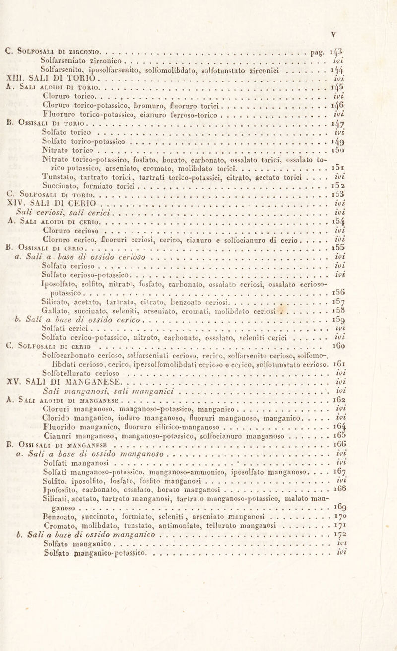 c. SoLFOSALi DI zirconio pag. 143 Solfarseiliato zirconico . /V/ Solfarsenito, iposolfarsenito, solfomollbdalo, soHbtunstato zirconici a44 XJIL SALI DI TORIO hl A. Sali aloidi di torio i45 Cloi’uro torico. . . . hi Cloruro torico-potassico, bromuro, fluoruro torici i4^ riuoruro torico-potassico, cianuro ferroso-Lorico hi- B. OssisALi DI TORIO 147 Solfato torico hi Solfato torico-potassico i4{) ISitrato torico i5o Isitrato torico-potassico, fosfato, borato, carbonato, ossalato torici, ossalato to»- rico potassico, arseniato, cromato, molibdato torici Tunstalo, tartrato torici, lartrati torico-potassici, citrato, acetato torici .... ivi Succinato, formiate torici iSz C. SoLFOSALI Di TORIO l53 XIV. SALI DI CERIO Sali cerìosì^ sali cerici A. Sali aloidi di cerio * Cloruro cerioso Cloruro cerico, fluoruri ceriosi, cerico, cianuro e solfocianuro di cerio B. OsSLSALI DI CERIO. a. Sali a base di ossido cerioso Solfato cerioso Solfato cerioso-potassico Iposolfato, solfito, nitrato, fosfato, carbonato, ossalato ceriosi, ossalato cerioso- potassico Silicato, acetato, tartrato, citrato, benzoato ceriosi . Gallato, succiuato, seleniti, arseniato, cromati, molibdato ceriosi b. Sali a base di ossido cerico Solfati cerici Solfato cerico-potassico, nitrato, carbonato, ossaìato, .seleniti cerici C. SoLFOSALI di CERIO hi hi 154 hi hi 155 hi hi hi 156 167 i5S i59 hi hi iGo Solfocarbonato cerioso, soìfarseniali cerioso, cerico, solfarsenito cerioso, solfomo-, libdati cerioso, cerico, ipersoìfomolibdati cerioso e cerico, soìfotunstato cerioso. 161 Solfotellurato cerioso hi XV. SALI DI MANGAINESE Ud Sali manganosì^ sali manganici hi h. Sali aloidi di manganese 162 Cloruri manganoso, manganoso-potassico, manganico ivi Clorido manganico, ioduro manganoso, fluoruri manganoso, manganico ivi Eluorido manganico, fluoruro silicico-manganoso i64 Cianuri manganoso, manganoso-potassico, solfocianuro manganoso i65 B. Ossi SALI di manganese 166 a. Sali a base di ossido manganoso -, hi Solfati manganesi ’ ivi Solfati manganoso-potassico, manganoso-ammonico, iposolfato manganoso. . . . 167 Solfito, iposolfito, fosfato, fosfito manganesi ivi Ipofosfito, carbonaio, ossaìato, borato manganesi 16S Silicati, acetato, tartrato manganesi, tartrato mangadoso-potassico, malato man- ganoso 169 Benzoato, succinato, formiato, seleniti, arseniato manganesi 17*^ Cromato, mobbdato, tunstato, antimoniato, tellurato manganosi 171 h. Sali a base di ossido manganico 172 Solfato manganico ivi Solfato pnianganico'potassico ivi