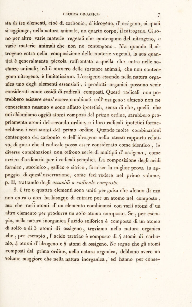 1 sta di tre elementi, cioè di carbonio, d’idrogeno, d’ ossigeno, ai quali si aggiunge, nella natura animale, un quarto corpo, il nitrogeno. Ci so- no per altro varie materie vegetali die contengono del nitrogeno, e varie materie animali che non ne contengono . Ma quando il ni- trogeno entra nella composizione delle materie vegetali, la sua quan- tità è generalmente piccola raffrontata a quella che entra nelle so- stanze animali* ed il numero delie sostanze animali, che non conten* gono nitrogeno, è limitatissimo. L’ossigeno essendo nella natura orga- nica uno degli elementi essenziali, i prodotti organici possono venir considerati come ossidi di radicali composti. Questi radicali non po- trebbero esistere senz’essere combmati coll’ossìgeno: almeno non ne conosciamo nessuno e sono affatto ipotetici-, senza di che, quelli che noi chiamiamo oggidì atomi composti del primo ordine, sarebbero pro- priamente atomi del secondo ordine, e i loro radicali ipotetici forme- rebbono i veri atomi del primo ordine. Quando molte combinazioni contengono dei carbonio e dell’idrogeno nello stesso rapporto relati- vo, di guisa die il radicale possa esser considerato come identico , le diverse combinazioni non offrono serie di multipli d' ossigeno , come avvien d’ordinario per i radicali semplici. La composizione degli acidi formico , succinico , gallico e citrico , fornisce la miglior prova in ap- poggio di quest’osservazione, come feci vedere nel primo volume, p. Il, trattando degli ossacìdl a radicale composto, 5. I tre o quattro elementi sono uniti per guisa che alcuno di essi non entra o non ha bisogno di entrare per un atomo nel composto , ma che varii atomi d’ un elemento combinansi con vari! atomi d’ un altro elemento per produrre un solo atorno composto. Se, per esem- pio, nella natura inorganica l’acido solforico è composto di un atomo di solfo e di 3 atomi di ossigeno , troviamo nella natura organica che 5 per esempio , 1’ acido tartrlco è composto di 4 stomi di carbo- nio, 4 atomi dMdrogeno e 5 atomi di ossigeno. Ne segue che gli atomi composti del primo ordine, nella natura organica, debbono avere un volume maggiore che nella natura inorganica , ed hanno per conse-