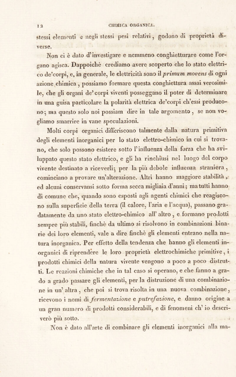 stessi elementi e negli stessi pesi relativi ^ godono di proprietà di- verse. Non ci è dato d’investigare e nemmeno conghietturare come l’or- gano agisca. Dappoiché crediamo avere scoperto che lo stato elettri- co de’corpi, e, in generale, le elettricità sono il primum movens di ogni azione chimica , possiamo formare questa conghiettura assai verosimi- le, che gli organi de’corpi viventi posseggano il poter di determinare in una guisa particolare la polarità elettrica de’corpl ch’essi produco- no^ ma questo solo noi possiam dire in tale argomento , se non vo- gliamo smarrire in vane speculazioni. Molti corpi organici diffenscono talmente dalla natura primitiva degli elementi inorganici per lo stato elettro-chimico in cui si trova- no, che solo possono esistere sotto P influenza della forza che ha svi- luppato questo stato elettrico, e gli ha rinchiusi nel luogo del corpo vivente destinato a riceverli^ per la più debole influenza straniera, cominciano a provare un’alterazione. Altri hanno maggiore stabilità ed alcuni conservansi sotto forma secca migliaia d’anni; ma tulli hanno di comune che, quando sono esposti agli agenti chimici che reagisco- no sulla superficie della terra (Il calore, Paria e l’acqua), passano gra- datamente da uno stato elettro-chimico all’ altro , e formano prodotti sempre più stabili, finché da ultimo si risolvono in combinazioni bina- rie dei loro elementi, vale a dire finché gli elementi entrano nella na- tura inorganica. Per effetto della tendenza che hanno gli elementi in- organici di riprendere le loro proprietà elettrochimiche primitive, i prodotti chimici della natura vivente vengono a poco a poco distrut- ti. Le reazioni chimiche che in tal caso si operano, e che fanno a gra- do a grado passare gli elementi, per la distruzione di una combinazio- ne in un’ altra , che poi si trova risolta in una nuova combinazione, ricevono i nomi di J^ermenfctzione e putvej'cizione^ e danno origine a un gran numero di prodotti considerabili, e di fenomeni eh’ io descri- verò più sotto. Non é dato all’arte di combinare gli elementi inorganici alla ma-