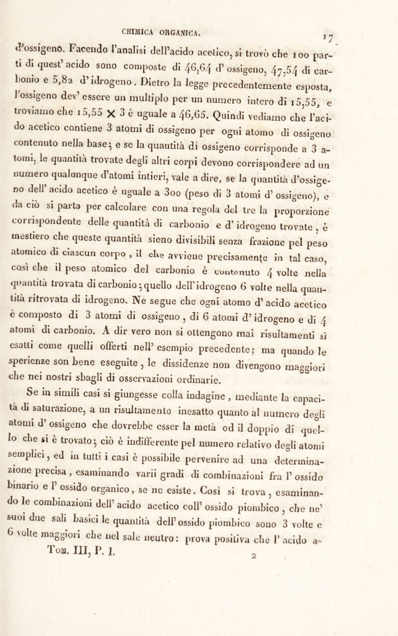 tl^ossigeno. Facendo Tanalisi delPacido acelicojsi trovò che loo par- ti ai quest’ acido sono composte di 46,64 d’ ossigeno, 47,54 di car- bonio e 5,82 d’idrogeno. Dietro la legge precedentemente esposta. 1 ossigeno dev’essere un multiplo per un numero intero di i5,55, e troviamo che i5,55 X 3 è uguale a 46,65. Quindi vediamo che l’aci- do acetico contiene 3 atomi di ossigeno per ogni atomo di ossigeno contenuto nella base 5 e se la quantità di ossigeno corrisponde a 3 a- tomi, le quantità trovate degli altri corpi devono corrispondere ad un numero qualunque d’atomi intieri, vale a dire, se la quantità d’ossige- no dell’ acido acetico è uguale a 3oo (peso di 3 atomi d’ ossigeno), e da ciò si pai ta per calcolare con una regola del tre la proporzione corrispondente delle quantità di carbonio e d’idrogeno trovate , è mestiero che queste quantità sieno divisibili senza frazione pel peso atomico dr ciascun corpo , 11 che avviene precisamente in tal caso, cosi che il peso atomico del carbonio è contenuto 4 volte nella quantità trovata di carbonio ; quello dell'idrogeno 6 volte nella quan- tità ritrovata di idrogeno. Ne segue che ogni atomo d’acido acetico è composto di 3 atomi di ossigeno , di 6 atomi d’idrogeno e di 4 atomi di carbonio. A dir vero non si ottengono mai risultamenti sì esatti come quelli offerti nell’ esempio precedente ; ma quando le sperienze son bene eseguite , le dissidenze non divengono maggiori che nei nostri sbagli di osservazioni ordinarie. Se m simili casi si giungesse colla indagine, mediante la capaci- ta di saturazione, a un risulfamento inesatto quanto al numero degli atomi d’ ossigeno che dovrebbe esser la metà od il doppio di quel- lo che si è trovato 5 ciò è indifferente pel numero relativo degli atomi semplici, ed in tutti i casi è possibile pervenire ad una determina- zione precisa, esaminando varii gradi di combinazioni fra 1’ ossido binano e 1’ ossido organico, se ne esiste. Cosi si trova , esaminan- do le combinazioni dell’ acido acetico coll’ ossido piombico , che ne’ suoi due sali basici le quantità dell’ossido piombico sono 3 volte e 6 volte maggioii che nel sale neutro: prova positiva che 1’ acido a-- Tom. in, P. I. 2