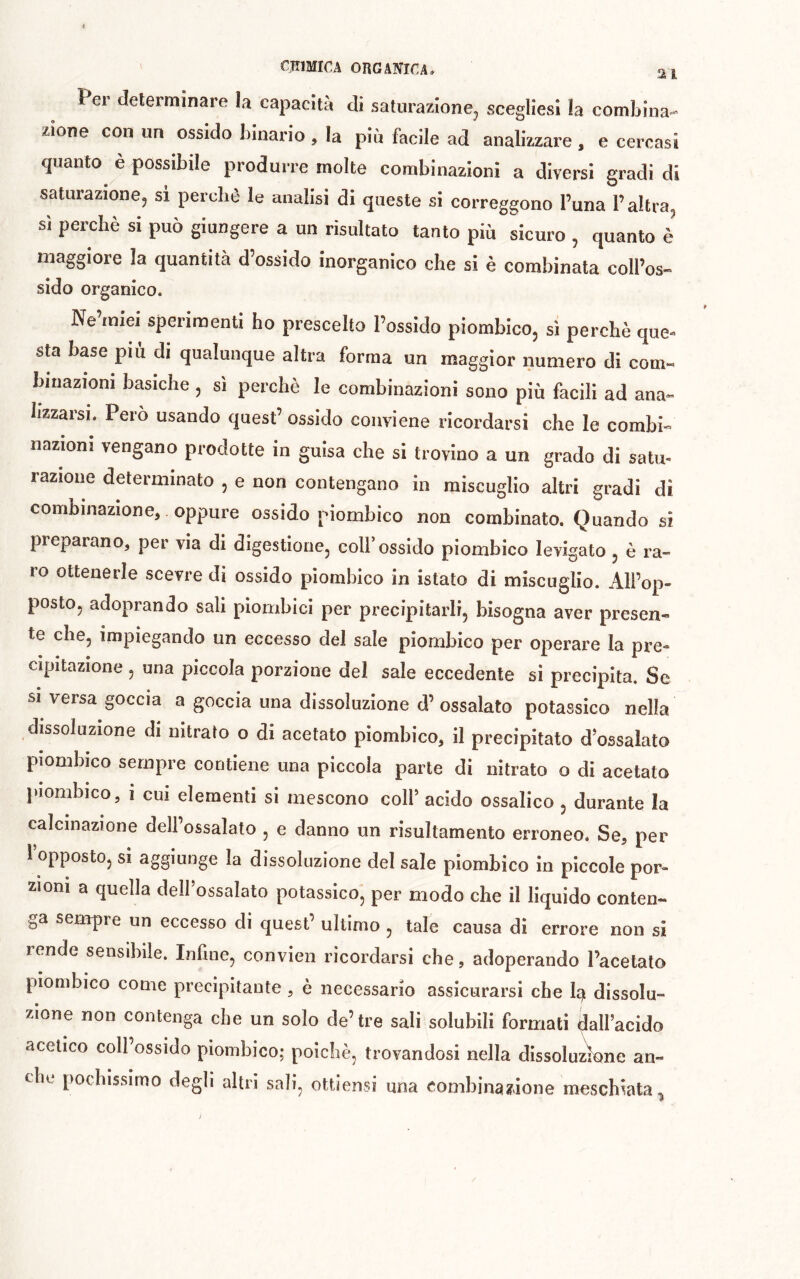 Per determinare la capacità di saturazione^ scegliesi la combina- zione con un ossido binario, la più facile ad analizzare , e cercasi quanto è possibile produrre molte combinazioni a diversi gradi di saturazione, si perchè le analisi di queste si eorreggono l’una l’altra, sì perchè si può giungere a un risultato tanto più sicuro , quanto è maggiore la quantità d’ossido inorganico che si è combinala coll’os- sido organico. Ne’miei sperimenti ho prescelto l’ossido piombico, sì perchè que-^ sta base più di qualunque altra forma un maggior numero di com- binazioni basiche , sì perchè le combinazioni sono più facili ad ana« lizzarsi. Pero usando quest’ ossido conviene ricordarsi che le combi- nazioni vengano prodotte in guisa che si trovino a un grado di satu- razione determinato , e non contengano in miscuglio altri gradi dì combinazione, oppure ossido piornbico non combinato. Quando si preparano, per via di digestione, coll’ossido piornbico levigato , è ra- ro ottenerle scevre di ossido piornbico in istato di miscuglio. All’op- posto, adoprando sali piombici per precipitarli, bisogna aver presen- te che, impiegando un eccesso del sale piornbico per operare la pi’e- cipitazione , una piccola porzione del sale eccedente si precipita. Se SI versa goccia a goccia una dissoluzione d’ ossalato potassico nella dissoluzione di nitrato o di acetato piornbico, il precipitato d ossalato piombico sempre contiene una piccola parte di nitrato o di acetato juombico, i CUI elementi si mescono colf acido ossalico , durante la calcinazione dell’ossalato , e danno un risultamento erroneo. Se, per l’opposto, si aggiunge la dissoluzione del sale piornbico in piccole por- zioni a quella delfossalato potassico, per modo che il liquido conten- ga sempre un eccesso di quest’ ultimo , tale causa dì errore non si rende sensibile. Infine, convien ricordarsi che, adoperando l’acetato piornbico come precipitante , è necessario assicurarsi che b) dissolu- zione non contenga che un solo de’tre sali solubili formati dall’acido acetico coll ossido piornbico; poiché, trovandosi nella dissoluzione an- che pochissimo degli altri sali, ottiensi una combìna?ione mescbiata^