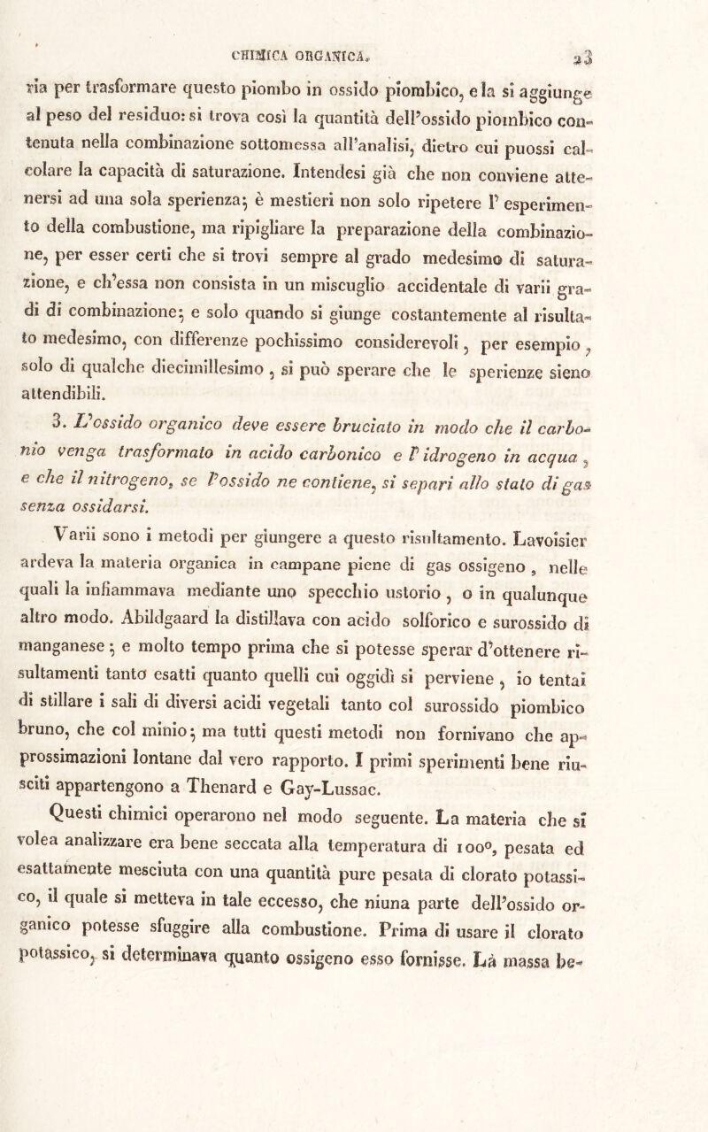 ïîa per trasformare questo piombo in ossido piorabico, eia si aggiunge al peso del residuo: si trova così la quantità delPossido pioinbico con- tenuta nella combinazione sottomessa all’analisi, dietro cui puossi cal- colare la capacità di saturazione. Intendesi già che non conviene atte- nersi ad una sola sperienza^ è mestieri non solo ripetere F esperimen- to della combustione, ma ripigliare la preparazione della combinazio- ne, per esser certi che si trovi sempre al grado medesimo di satura- zione, e cIFessa non consista in un miscuglio accidentale di varii gra« di di combinazione^ e solo quando si giunge costantemente al risulta- to medesimo, con differenze pochissimo considerevoli, per esempio ,, solo di qualche diecimillesimo, si può sperare che le sperienze sieno attendibili. 3. L ossido organico deve essere bruciato in modo che il cai'ho^ tuo venga trasformato in acido carbonico e P idrogeno in ac(^ua ^ e che il nitrogenof se Possido ne contiene^ si separi allo stato digas> senza ossidarsi. Varii sono i metodi per giungere a questo risnltamento. Lavoisier ardeva la materia organica in campane piene di gas ossìgeno , nelle quali la infiammava mediante mio specchio ustorio , o in qualunque altro modo. Abildgaard la distillava con acido solforico e surossido di manganese ^ e molto tempo prima che si potesse sperar d’ottenere ri- sultamenti tanto esatti quanto quelli cui oggidì si perviene , io tentai di stillare i salì di diversi acidi vegetali tanto col surossido piombico bruno, che col minio ^ ma tutti questi metodi non fornivano che ap-^ prossimazioni lontane dal vero rapporto. Î primi sperimenti bene riu- sciti appartengono a Thenard e Gay-Lussac. Questi chimici operarono nel modo seguente. La materia che sì volea analizzare era bene seccata alla temperatura di loo^, pesata ed esattamente mesciuta con una quantità pure pesata di clorato potassi- co, il quale si metteva in tale eccesso, che niuna parte delFossido or- ganico potesse sfuggire alla combustione. Prima di usare il clorato potassico, si determinava q^uanto ossigeno esso fornisse. Là massa he-*