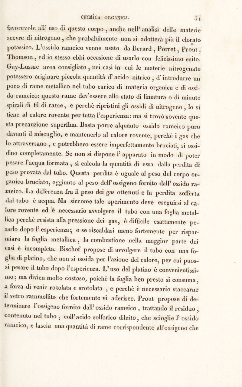 lavorevoîe aìP uso di questo corpo , anche neìP analisi delle materie scevre di nitrogeno ^ che probabilmente non si adotterà più il clorato potassico. L’ossido rameico venne usato da Berard , Porret, Prout, Thomson, ed io stesso ebbi occasione di usarlo con felicissimo esito. Gay-Lussac avea consigliato , nei casi in cui le materie nitrogenate potessero originare piccola quantità d’acido nitrico , d'introdurre un poco di rame metallico nel tubo carico di materia organica e di ossi- do rameico: questo rame dev’essere allo stato di limatura o di minute spirali di hi di rame, e perchè ripristini gli ossidi di nitrogeno , lo si tiene al calore rovente per tutta l’esperienza: ma si trovò sovente que- sta precauzione superflua. Basta porre alquanto ossido rameico puro davanti il miscuglio, e mantenerlo al calore rovente, perchè i gas che 10 attraversano , e potrebbero essere imperfettamente bruciati, si ossi- dino completamente. Se non si dispone 1’ apparato in modo di poter pesare l’acqua formata , si calcola la quantità di essa dalla perdita di peso provata dal tubo. Questa perdita è uguale al peso del corpo or- ganico bruciato, aggiunto al peso dell’ ossigeno fornito dall’ ossido ra- meico. La differenza fra il peso dei gas ottenuti e la perdita softerta dal tubo è acqua. Ma siccome tale sperimento deve eseguirsi al ca- lore rovente ed \è necessario avvolgere il tubo con una foglia metal- lica perchè resista alla pressione dei gas, è difficile esattamente pe- sarlo dopo 1’esperienza * e se riscaldasi meno fortemente per rispar» mlare la foglia metallica , la combustione nella maggior parte dei casi è incompleta. Blschof propose di avvolgere il tubo con una fo- glia di platino, che non si ossida per l’azione del calore, per cui puos- si pesare il tubo dopo fesperienza. L’uso del platino è convenientissi- mo • ma divien molto costoso, poiché la foglia ben presto si consuma, a forza di venir rotolata e srotolata , e perchè è necessario staccarne 11 vetro rammollito che fortemente vi aderisce. Prout propose di de- terminare 1 ossigeno fornito dall’ossido rameico , trattando il residuo , contenuto nel tubo , colPacido solforico diluito, che scioglie 1’ ossido rameico, e lascia una quantità di rame corrispondente alfossigeno che