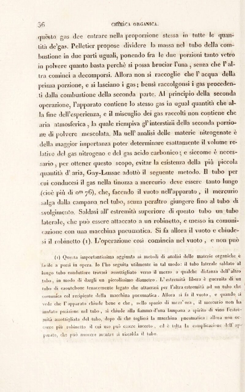 qu5sto qas dee cntsrarc nella proporzione stessa in tutte le quan- tità de’gas. Pelletier propose dividere la massa nel tubo della coin» bustione in due parti uguali, ponendo fra le due porzioni tanto vetro in polvere quanto basta perchè si possa bruciar Tuna , senza che Pai» tra cominci a decomporsi. Allora non si raccoglie che Y acqua della pririia porzione, e si lasciano i gas; bensì raccolgonsi i gas proceden- ti dalla combustione della seconda parte. Al principio della seconda operazione, Fapparato contiene lo stesso gas in ugual quantità che al- la fine dell’esperienza, c il miscuglio def gas raccolti non contiene che aria atmosferica , la quale riempiva gl’interstizii della seconda porzio- ne di polvere mescolata. Ma nell’ analisi delle materie nitrogenate è della maggior importanza poter determinare esattamente il volume re- lativo del gas nitrogeno e del gas acido carbonico • e siccome è neces- .sario , per ottener questo scopo, evitar la esistenza della pili piccola quantità d’ aria, Gay-Lussac adottò il seguente metodo. Il tubo per cui condiicesi il gas nella tinozza a mercurio deve essere tanto lungo (cioè più di om ^6), che, facendo il vuoto nell’apparato , il mexcurio salga dalla campana nel tubo, senza peraltro giungere fino al tubo di svolgimento. Saldasi all’ estremità superiore di questo tubo un tubo laterale, che può essere attaccato a un robinelto, e messo in comuni- cazione con una macchina pneumatica. Si fa allora il vuoto e chiude» si il robinelto (i). L’operazioiie così comincia nel vuoto , e non può (i) Questa ìmporlantissima aggiunta ai metodi di analisi delle materie organiche è fatile a porsi in opera, Io Tho seguita utilmente in tal modo: il tubo laterale saldato aï lungo tubo conduttore trovasi assottigliato verso il mezzo a qualche distanza dell altro tubo, in modo di dargli mi piccolissimo diametro. L’estremità libera è guernita di un tubo di caoutchouc IcnaccmeiUc legato che attaccasi per l’altra estremità ad un tubo che comunica col recipiente della macchina pneumatica . Allora si fa il vuoto , e (juaudo si vede clic r apparato chiude bene e che, nello spazio di mezz’ ora , il mercurio non ha mutalo posizione nel tubo , si chiude alla fiamma eFuna lampana a spirilo di vino rcstrc- jnilà assottigliata del tubo, dopo di clic logUesi la macchina pneumatica : allora non oc- corre più robiuello il cui uso può essere incerto , ed c lolla la complicazione, deli’ ap- parato, che può nuocere mentre si lisealda il tubo.