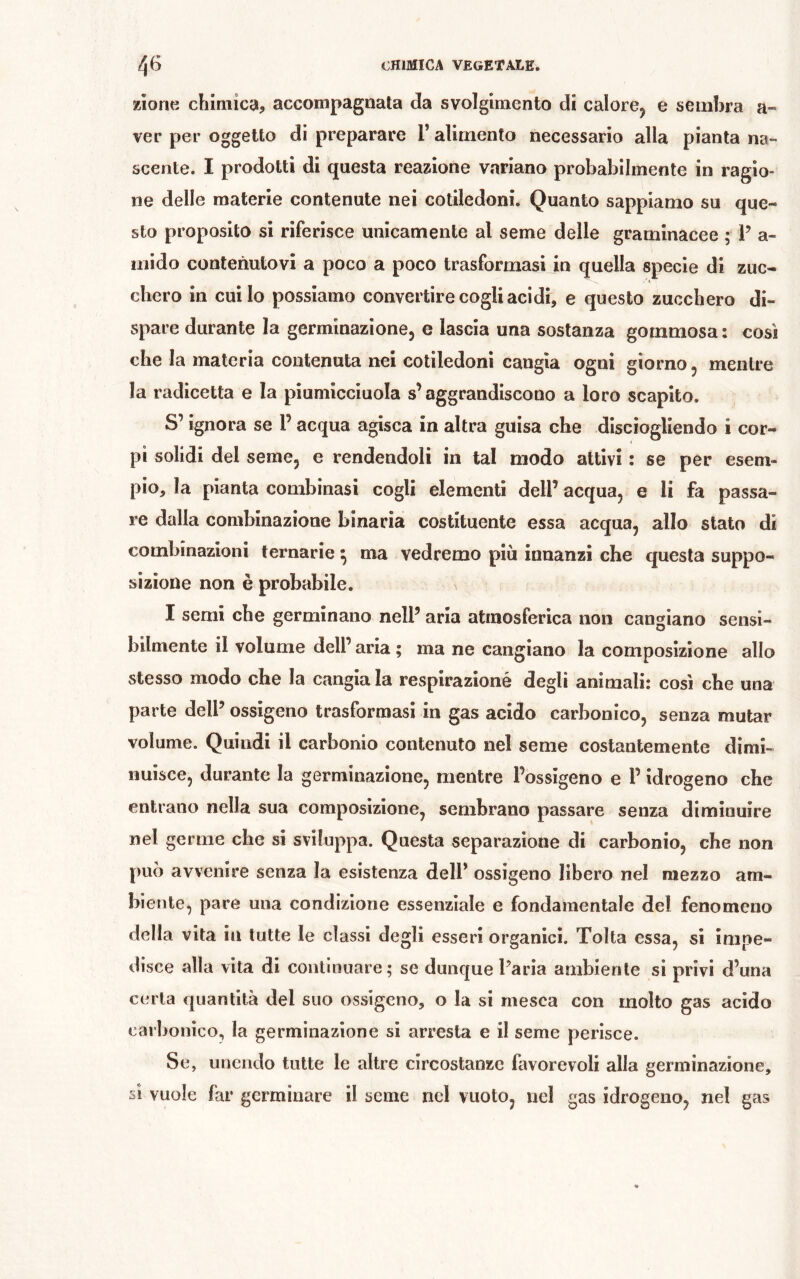 zione chimica, accompagnata da svolgimento di calore^ e sembra a- ver per oggetto di preparare T alimento necessario alla pianta na- scente. I prodotti di questa reazione variano probabilmente in ragio- ne delle materie contenute nei cotiledoni. Quanto sappiamo su que- sto proposito si riferisce unicamente al seme delle graminacee ; 1’ a- iiiido contenutovi a poco a poco trasformasi in quella specie di zuc- chero in cui lo possiamo convertire cogli acidi, e questo zucchero di- spare durante la germinazione, e lascia una sostanza gommosa : così che la materia contenuta nei cotiledoni cangia ogni giorno, mentre la radicetta e la piumicciuola s’aggrandiscono a loro scapito. S’ignora se P acqua agisca in altra guisa che disciogliendo i cor- pi solidi del seme, e rendendoli in tal modo attivi : se per esem- pio, la pianta combinasi cogli elementi dell’ acqua, e li fa passa- re dalla combinazione binaria costituente essa acqua, allo stato di combinazioni ternarie ^ ma vedremo più innanzi che questa suppo- sizione non è probabile. I semi che germinano nell’ aria atmosferica non cangiano sensi- bilmente il volume dell’ aria ; ma ne cangiano la composizione allo stesso modo che la cangia la respirazioné degli animali: così che una parte dell’ ossìgeno trasformasi in gas acido carbonico, senza mutar volume. Quindi il carbonio contenuto nel seme costantemente dimi- nuisce, durante la germinazione, mentre l’ossigeno e P idrogeno che entrano nella sua composizione, sembrano passare senza diminuire nel germe che si sviluppa. Questa separazione di carbonio, che non può avvenire senza la esistenza dell’ ossigeno libero nel mezzo am- biente, pare una condizione essenziale e fondamentale del fenomeno della vita in tutte le classi degli esseri organici. Tolta essa, si impe- disce alla vita di continuare; se dunque Paria ambiente si privi d’una certa quantità del suo ossigeno, o la si mesca con molto gas acido carbonico, la germinazione si arresta e il seme perisce. Se, unendo tutte le altre circostanze favorevoli alla germinazione, s! vuole far germinare il seme nel vuoto, nel gas idrogeno, nel gas