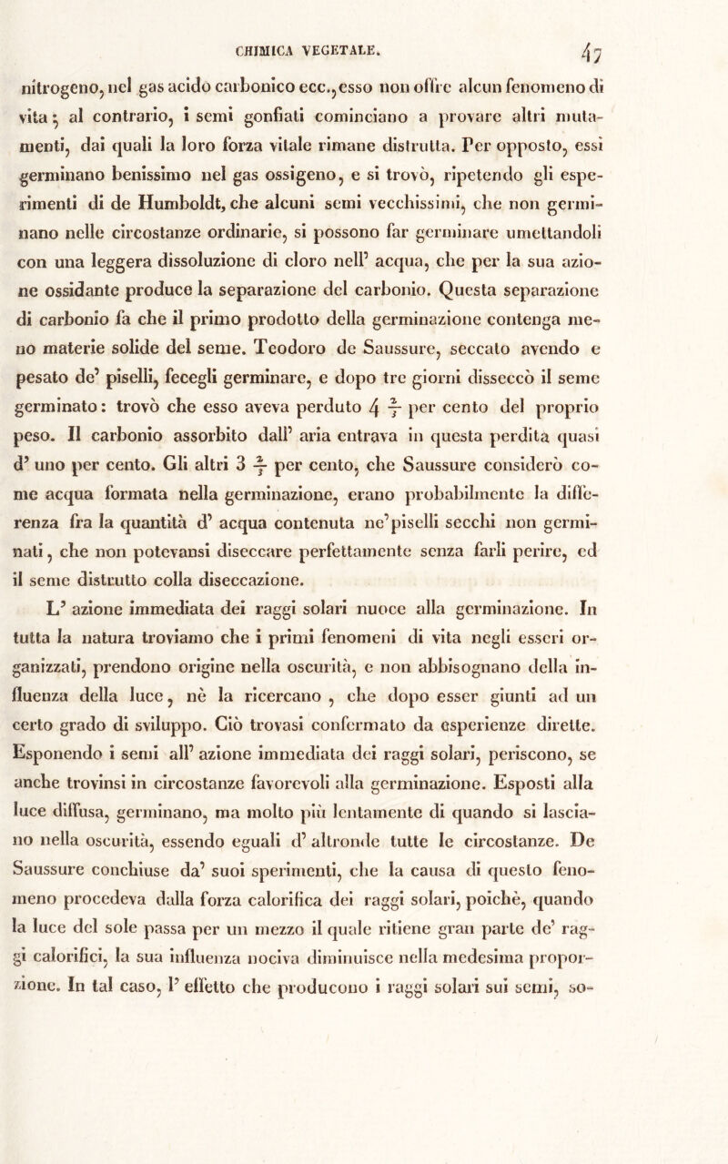 nitrogeno, nel gas acido carbonico ecc.,esso non offre alcun fenomeno di vita ^ al contrario, ì semi gonfiati cominciano a provare altri muta- menti, dai quali la loro forza vitale rimane distrutta. Per opposto, essi germinano benissimo nel gas ossìgeno, e si trovò, ripetendo gli espe- rimenti di de Humboldt, che alcuni semi vecchissimi, che non germi- nano nelle circostanze ordinarie, si possono far germinare umettandoli con una leggera dissoluzione di cloro nell’ acqua, che per la sua azio- ne ossidante produce la separazione del carbonio. Questa separazione di carbonio fa che il primo prodotto della germinazione contenga me- no materie solide del seme. Teodoro de Saussure, seccato avendo e pesato de’ piselli, fecegli germinare, e dopo tre giorni disseccò il seme germinato : trovò che esso aveva perduto 4 t cento del proprio peso. Il carbonio assorbito dall’ aria entrava in questa perdita quasi d’ uno per cento. Gli altri 3 ^ per cento, che Saussure considerò co- me acqua formata nella germinazione, erano probabilmente la diffe- renza fra la cjuantità d’ acqua contenuta ne’piselli secchi non germi- nati , che non potevansi diseccare perfettamente senza farli perire, ed il seme distrutto colla diseccazione. L’ azione immediata dei raggi solari nuoce alla germinazione. In tutta la natura troviamo che i primi fenomeni di vita negli esseri or- ganizzati, prendono origine nella oscurità, e non abbisognano della in- fluenza della luce, nè la ricercano , che dopo esser giunti ad un certo grado di sviluppo. Ciò trovasi confermato da esperienze dirette. Esponendo i semi all’ azione immediata dei raggi solari, periscono, se anche trovinsi in circostanze favorevoli alla germinazione. Esposti alla luce diffusa, germinano, ma molto più lentamente di quando si lascia- no nella oscurità, essendo eguali d’ altronde tutte le circostanze. De Saussure conchiuse da’ suoi sperimenti, che la causa di questo feno- meno procedeva dalla forza calorifica dei raggi solari, poiché, quando la luce del sole passa per un mezzo il quale ritiene gran parte de’ rag- gi calorifici, la sua influenza nociva diminuisce nella medesima propor-