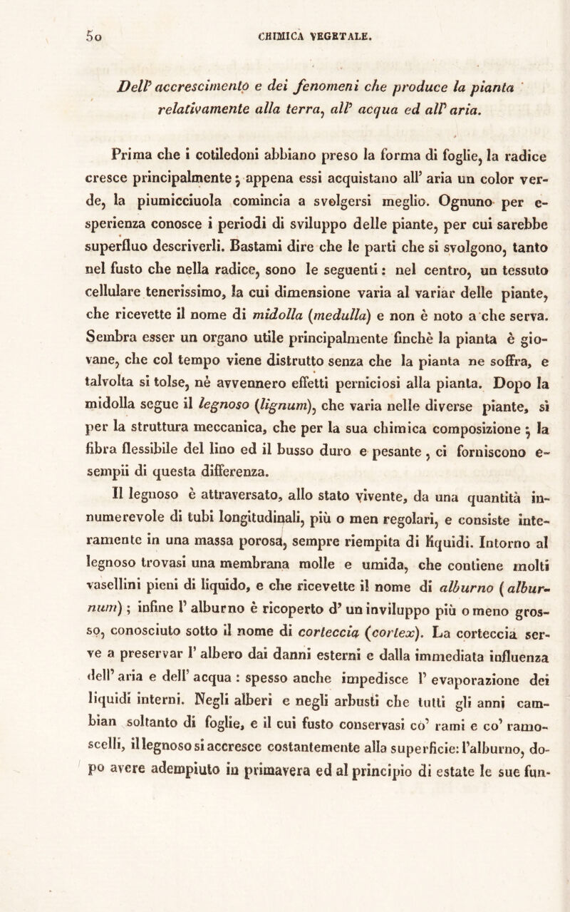 DelP accrescimenlô e dei fenomeni che produce la pianta ' relativamente alla terra^ alV acqua ed alV aria. Prima che i cotiledoni abbiano preso la forma di foglie, la radice cresce principalmente j appena essi acquistano alf aria un color ver- de, la piumicciuola comincia a svolgersi meglio. Ognuno per e- sperienza conosce i periodi di sviluppo delle piante, per cui sarebbe t superfluo descriverli. Bastami dire che le parti che si svolgono, tanto nel fusto che nella radice, sono le seguenti : nel centro, un tessuto cellulare tenerissimo^ ìa cui dimensione varia al variar delle piante, che ricevette il nome di midolla (medulla) e non è noto a che serva. Sembra esser un organo utile principalmente finché la pianta è gio- vane, che col tempo viene distrutto senza che la pianta ne soffra, e • talvolta si tolse, nè avvennero effetti perniciosi alla pianta. Dopo la midolla segue il legnoso {lignum)^ che varia nelle diverse piante, sì per la struttura meccanica, che per la sua chimica composizione ^ la fibra flessibile del lino ed il busso duro e pesante , ci forniscono e- sempii di questa differenza. Il legnoso è attraversato, allo stato vivente, da una quantità in- numerevole di tubi longitudinali, più o men regolari, e consiste inte- ramente in una massa porosa, sempre riempita di Kquidi. Intorno al legnoso trovasi una membrana molle e umida, che contiene molti vasellini pieni di liquido, e che ricevette il nome di alburno (albur^ num) ; infine 1’ alburno è ricoperto d’ un inviluppo più omeno gros- so, conosciuto sotto il nome di corteccia (cortex). La corteccia ser- ve a preservar 1 albero dai danni esterni e dalla immediata influenza deir aria e delf acqua : spesso anche impedisce V evaporazione dei liquidi interni. Negli alberi e negli arbusti che lutti gli anni cam- bian soltanto di foglie, e il cui fusto conservasi cò^ rami e co^ ramo- scelli, il legnoso si accresce costantemente alla superfìcie: l’alburno, do- po avere adempiuto in primavera ed al principio di estate le sue fun-