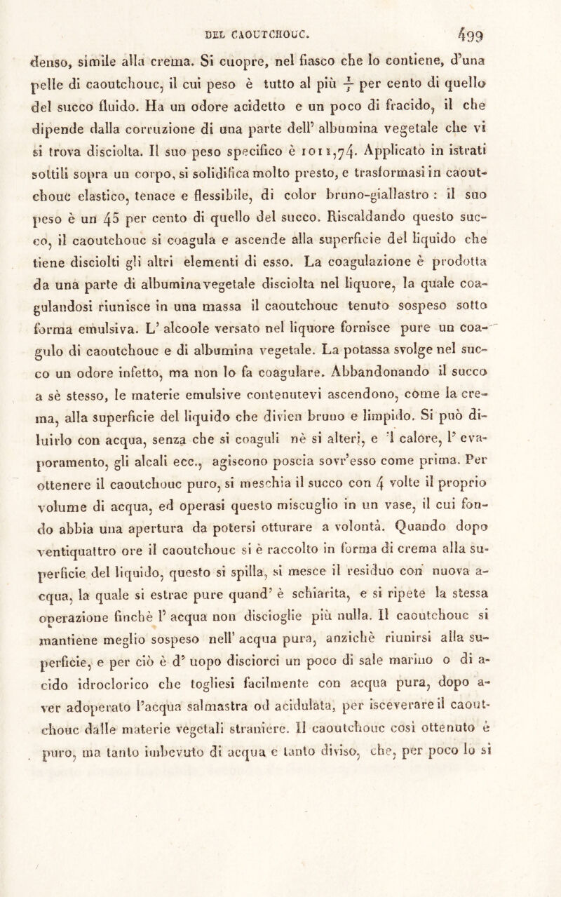 denso, simile alla crema. Si cuopre, nel fiasco che Io contiene, d’una pelle di caoutchouc, il cui peso è tutto al più y cento di quello del succo fluido. Ha un odore acidetto e un poco di fracido, il che dipende dalla corruzione di una parte dell’ albumina vegetale che vi si trova disciolta. Î1 suo peso specifico è Applicato in istrati sottili sopra un corpo, si solidifica molto presto, e trasformasi in caout- chouc elastico, tenace e flessibile, di color bruno-giallastro : il suo peso è un 4^ per cento di quello del succo. Riscaldando questo suc- co, il caoutchouc si coagula e ascende alla superficie del liquido che tiene disciolti gli altri elementi di esso. La coagulazione è prodotta da una parte di albumina vegetale disciolta nel liquore, la quale coa- gulandosi riunisce in una massa il caoutchouc tenuto sospeso sotto forma emulsiva. L’ alcoole versato nel liquore fornisce pure un coa- gulo di caoutchouc e di albumina vegetale. La potassa svolge nel suc- co un odore infetto, ma non lo fa coagulare. Abbandonando il succo a sè stesso, le materie emulsive contenutevi ascendono, come la cre- ma, alla superficie del liquido che divieo bruno e limpido. Si può di- luirlo con acqua, senza che si coaguli nè si alteri, e *1 calore, P eva- poramento, gli alcali ecc., agiscono poscia sovr’esso come prima. Per ottenere il caoutchouc puro, si raeschia il succo con 4 volte il proprio volume di acqua, ed operasi questo miscuglio in un vase, il cui fon- do abbia una apertura da potersi otturare a volontà. Quando dopo ventiquattro ore il caoutchouc si è raccolto in forma di crema alla su- perficie del liquido, questo si spilla, si mesce il residuo con nuova a- cqua, la quale si estrae pure quand’ è schiarita, e si ripete la stessa operazione finché F acqua non discioglie più nulla. 11 caoutchouc si mantiene meglio sospeso nelF acqua pura, anziché riunirsi alla su- perficie, e per ciò è d’ uopo disciorci un poco di sale marino o di a- cldo idroclorico che togliesi facilmente con acqua pura, dopo a- ver adoperato l’acqua salmastra od acidulata, per ìsceverareii caout- chouc dalle materie vegetali straniere, li caoutchouc cosi ottenuto è puro, ma tanto iuibevuto di acqua c tanto diviso, che, per poco lo si /