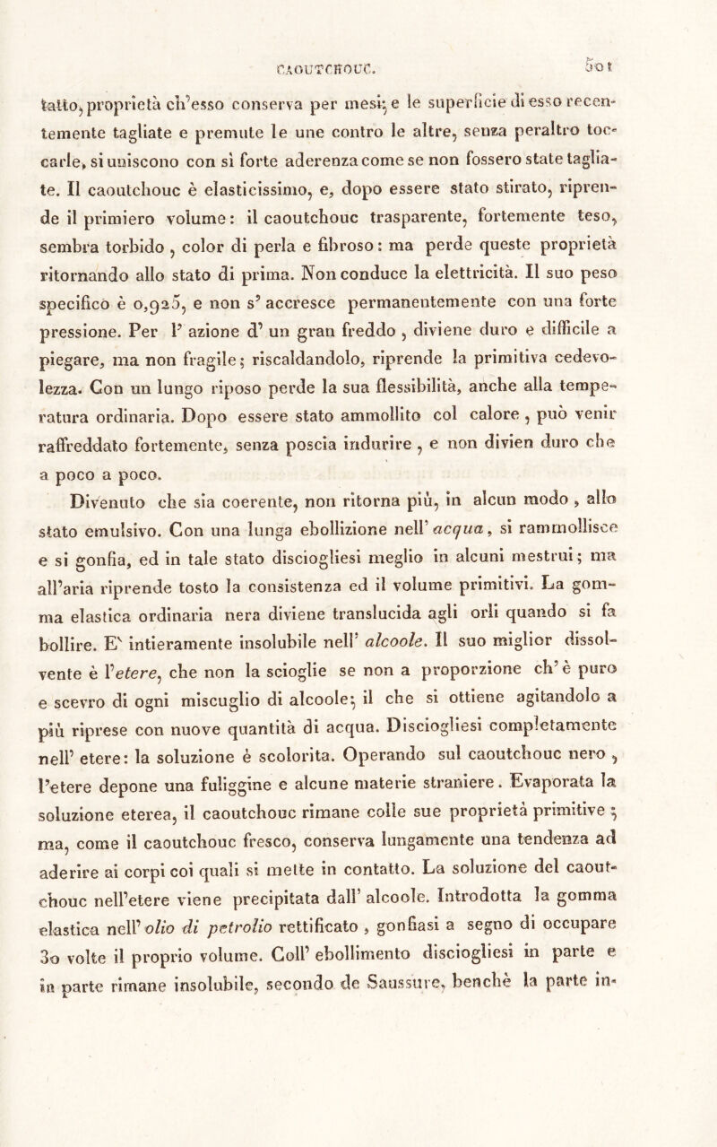 f.AOU'TCïîOUC. proprietà cli’esso conserva per mesi e le superfìcte dì esso recen- temente tagliate e premute le une contro le altre, senza peraltro toc carie, si uniscono con si forte aderenza come se non fossero state taglia- te. Il caoutchouc è elasticissimo, e, dopo essere stato stirato, ripren- de il primiero volume : il caoutchouc trasparente, fortemente teso, sembra torbido , color di perla e fibroso : ma perde queste proprietà ritornando allo stato di prima. Non conduce la elettricità. Il suo peso specifico è 0,920, e non s’ accresce permanentemente con una forte pressione. Per P azione d’ un gran freddo , diviene duro e difficile a piegare, ma non fragile ; riscaldandolo, riprende la primitiva cedevo- lezza. Con un lungo riposo perde la sua flessibilità, anche alla tempe- ratura ordinaria. Dopo essere stato ammollito col calore , può venir raffreddato fortemente^ senza poscia indurire , e non divien duro che a poco a poco. Divenuto che sia coerente, non ritorna più, in alcun modo , allo stato emulsivo. Con una lunga ebollizione ï\qW acqua ^ si rammollisce e si gonfia, ed in tale stato disciogliesi meglio in alcuni mestrui ; ma all’aria riprende tosto la consistenza ed il volume primitivi. La gom- ma elastica ordinarla nera diviene translucida agli orli quando si fa bollire. E intieramente insolubile nelP alcoole. Il suo miglior dissol- vente è l’etere, che non la scioglie se non a proporzione cb’ è puro e scevro di ogni miscuglio di alcoole^ il che si ottiene agitandolo a più riprese con nuove quantità di acqua. Disciogliesi completamente nell’ etere: la soluzione è scolorita. Operando sul caoutchouc nero , Potere depone una fuliggine e alcune materie straniere. Evaporata la soluzione eterea, il caoutchouc rimane colle sue proprietà primitive ^ ma, come il caoutchouc fresco, conserva lungamente una tendenza ad aderire ai corpi coi quali si mette in contatto. La soluzione del caout- chouc nell’etere viene precipitata dall’ alcoole. Introdotta la gomma elastica nell’o/ro di petrolio rettificato , gonfiasi a segno di occupare 3o volte il proprio volume. Coll’ ebollimento disciogliesi in parte e in parte rimane insolubile, secondo de Saussure, benché la parte in-