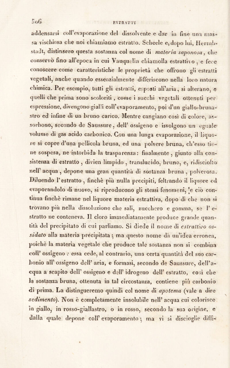 Eo(j addensarsi coirevaporazione del dissolvente e dar In fine una riias^ sa vìschiosa che noi chiamiamo estraUo. Schede e,dopo lui, Hennh- stadtj distinsero questa sostanza col nome di materia saponosa, che conservò fino alPepoca in cui Vauqueìln ciiiamoila estrattivo , e fece conoscere come caratteristiche le proprietà che offrono gli estratti vegetalij anche quando essenzialmente differiscono nella loro natura chimica. Per esempio, tutti gli estraili, esposti all’aria, si alterano, e quelli che prima sono scoloriti , corne i succhi vegetali ottenuti per espressione, divengono gialli coll’evaporamento, poi d’iin giallo-bruna- Siro ed infine di un bruno carico. Mentre cangiano così di colore, as- sorbono, secondo de Saussure, dell’ ossigeno e isvolgono un eguale volume di gas acido carbonico. Con una lunga evaporazione, il liquo- re si copre d’una pellicola bruna, ed una polvere bruna, ch'esso tie- ne sospesa, ne intorbida la trasparenza: finalmente , giunto alla con- sistenza di estratto , divien limpido , translucide, bruno, e, ridisciollo nell’ acqua , depone una gran quantità di sostanza bruna , polverosa. Diluendo T estratto , finché piò nulla precipiti, feltrando il liquore ed evaporandolo di nuovo, si riproducono gli stessi fenomeni, ’e ciò con- tinua finché rimane nel liquore materia estrattiva, dopo di che non sì trovano più nella dissoluzione che sali, zucchero e gomma, se P e- stratto ne conteneva. Il cloro immediatamente produce grande quan- tità del precipitato di cui parliamo. Si diede il nome di estrattivo os- sidato alla materia precipitata * ma questo nome dà un’idea erronea, poiché la materia vegetale che produce tale sostanza non si combina coIP ossìgeno ; essa cede, al contrario, una certa quantità del suo car- bonio all’ ossigeno dell’ aria, e formasi, secondo de Saussure, dell’a- cqua a scapito dell’ ossigeno e dell’ idrogeno dell’ estratto, cosi che la sostanza bruna, ottenuta in tal circostanza, contiene piìi carbonio prima. La distingueremo quindi col nome di apotema (vale a dire sedimento). Non è completamente insolubile nell’ acqua cui colorisce in giallo, in rosso-giallastro, o in rosso, secondo la sua origine, e