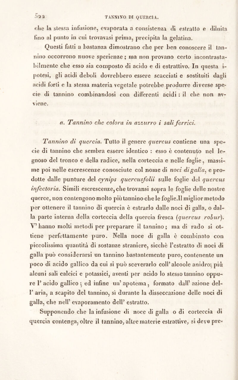 che la stessa infusione, evaporata a consistenza di estratto e diluita fmo al punto in cui trovavasi prima, precipita la gelatina. Questi fatti a bastanza dimostrano che per ben conoscere il tan- nino occorrono nuove sperienze ; ma non provano certo ìncontrasta- ìillniente che esso sia composto di acido e di estrattivo. In questa i- potesi, gli acidi deboli dovrebbero essere scacciati e sostituiti dagli acidi forti e la stessa materia vegetale potrebbe produrre diverse spe- cie di tannino combinandosi con differenti acidi : il cbe non av- viene. a. Tannino che colora in azzurro i sali ferrici. Tannino di quercia. Tutto il genere quercus contiene una spe- cie di tannino che sembra essere identico : esso è contenuto nel le- / gnoso del tronco e della radice, nella corteccia e nelle foglie, massi- me poi nelle escrescenze conosciute col nome di noci digalla^ e pro- dotte dalle punture del cynips quercusfolii sulle foglie del quercus infecioria. Simili escrescenze,che trovansi sopra le foglie delle nostre querce, non contengono molto più tannino che le foglie.Il miglior metodo per ottenere il tannino di quercia è estrarlo dalle noci di galla, o dal- la parte interna della corteccia della quercia fresca [quercus rohur). V’ hanno molti metodi per preparare il tannino ; ma di rado si ot- tiene perfettamente puro. Nella noce di galla è combinato con piccolissima quantità di sostanze straniere, sicché l’estratto di noci di galla può considerarsi un tannino bastantemente puro, contenente un poco di acido gallico da cui sì può sceverarlo coll’alcoole anidro^ più alcuni sali calcici e potassici, aventi per acido lo stesso tannino oppu- re P acido gallico ^ ed infine un’ apotema, formato dall’ azione del- r aria, a scapito del tannino, sì durante la disseccazione delle noci di galla, che nell’ evaporamento dell’ estratto. Supponendo che la infusione di noce di galla o di corteccia di quercia contenga, oltre il tannino, altre materie estrattive, si deveps’e-