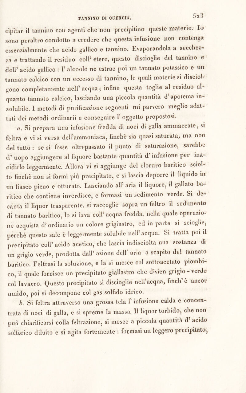 cîpltar il tannino con agenti die non precipitino queste materie. Io sono peraltro condotto a credere che questa infusione non contenga essenzialmente che acido gallico e tannino. Evaporandola a secchez- za e trattando il residuo colF etere, questo discioglie del tannino e dell’ acido gallico : P alcoole ne estrae poi un tannato potassico e un tannato calcico con un eccesso di tanninoj le quali materie si discioh gouo completamente nell’acqua; infine questa toglie al residuo al- quanto tannato calcico, lasciando una piccola quantità d’apotema in- solubile. I metodi di purificazione seguenti mi parvero meglio adat- tati dei metodi ordinarli a conseguire 1 oggetto propostosi. a. Si prepara una infusione fredda di noci di galla ammaccate, si feltra e vi si versa dell’ammoniaca, finché sia quasi saturata, ma non del tutto : se si fosse oltrepassato il punto di saturazione, sarebbe d’ uopo aggiungere al liquore bastante quantità d’infusione per ina- cidirlo leggermente. Allora vi si aggiunge del cloruro baritico sciol- to finché non si formi piu precipitato, e si lascia deporre il liquido in uu fiasco pieno e otturato. Lasciando all’ aria il liquore, il gallato ba- ritico che contiene inverdisce, e formasi un sedimento verde. Si de- canta il liquor trasparente, si raccoglie sopra un feltro il sedimento di tannato baritico, lo si lava coll’acqua fredda, nella quale operazio- ne acquista d’ordinario un colore grigiastro, ed in parte sì scioglie, perché questo sale é leggermente solubile nell’acqua. Si tratta poi il precipitato coll’ acido acetico, che lascia indisciolta una sostanza di un grigio verde, prodotta dall’ azione dell’ aria a scapito del tannato baritico. Feltrasi la soluzione, e la si mesce col sottoacetato piombi- co, il quale fornisce un precipitato giallastro che divien grigio-verde col lavacro. Questo precipitato si dlscioglie nell’acqua, finch è ancor umido, poi si decompone col gas solfido idrico. h. Si feltra attraverso una grossa tela l’infusione calda e concen- trata di noci di galla, e si spreme la massa. Il liquor torbido, che non può chiarificarsi colla feltrazione, si mesce a piccola quantità d acido solforico diluito e si agita fortemente : formasi un leggero precipitato,