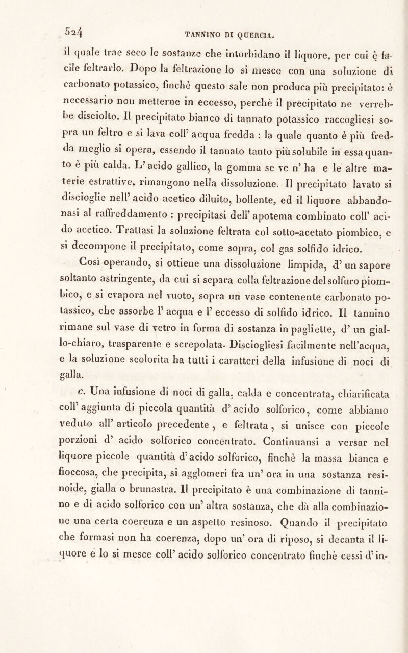 îl c[uale trac seco le sostanze che intorbidano il liquore, per cui è ItJ cile feltiailo. Dopo la feltrazione Io si mesce con una soluzione dì caibonato potassico^ finche questo sale non produca più precipitato: ò necessario non metterne in eccessOj perchè il precipitato ne verreb- l»e dìsciolto. Il precipitato bianco di tannato potassico raccogliesi so- pì a un feltro e si lava coll’ acqua fredda : la quale quanto è più fred- da meglio si opera, essendo il tannato tanto più solubile in essa quan- to è più calda. acido gallico^ la gomma se ve n’ ha e le altre ma- terie estrattive, rimangono nella dissoluzione. Il precipitato lavato si discioglle nell acido acetico diluito, bollente, ed il liquore abbando- nasi al raffreddamento : precipitasi dell’ apotema combinato coll’ aci- do acetico. Trattasi la soluzione feltrata col sotto-acetato piombico, e si decompone il precipitato, come sopra, col gas solfido idrico. Così operando, si ottiene una dissoluzione limpida, d.’ un sapore soltanto astringente, da cui si separa colla feltrazione del solfuro piom- bico, e si evapora nel vuoto, sopra un vase contenente carbonato po- tassico, che assorbe 1’ acqua e 1’ eccesso di solfido idrico. Il tannino rimane sul vase di vetro in forma di sostanza in pagliette, d’ un gial- lo-chiaro, trasparente e screpolata. Disciogliesi facilmente nell’acqua, e la soluzione scolorita ha tulli i caratteri della infusione di noci di galla. c. Una infusione di noci di galla, calda e concentrata, chiarificata coll aggiunta di piccola quantità d’acido solforico, come abbiamo veduto all articolo precedente , e feltrata, si unisce con piccole porzioni d acido solforico concentrato. Continuansi a versar nel liquore piccole quantità d’acido solforico, finché la massa bianca e fioccosa, che precipita, si agglomeri fra un’ ora in una sostanza resi- noide, gialla o brunastra. Il precipitato è una combinazione di tanni- no e di acido solforico con un’altra sostanza, che dà alla combinazio- ne una certa coerenza e un aspetto resinoso. Quando il precipitato che formasi non ha coerenza, dopo un’ ora di riposo, si decanta il li- quore e lo si mesce coll’ acido solforico concentrato finché cessi d’in-