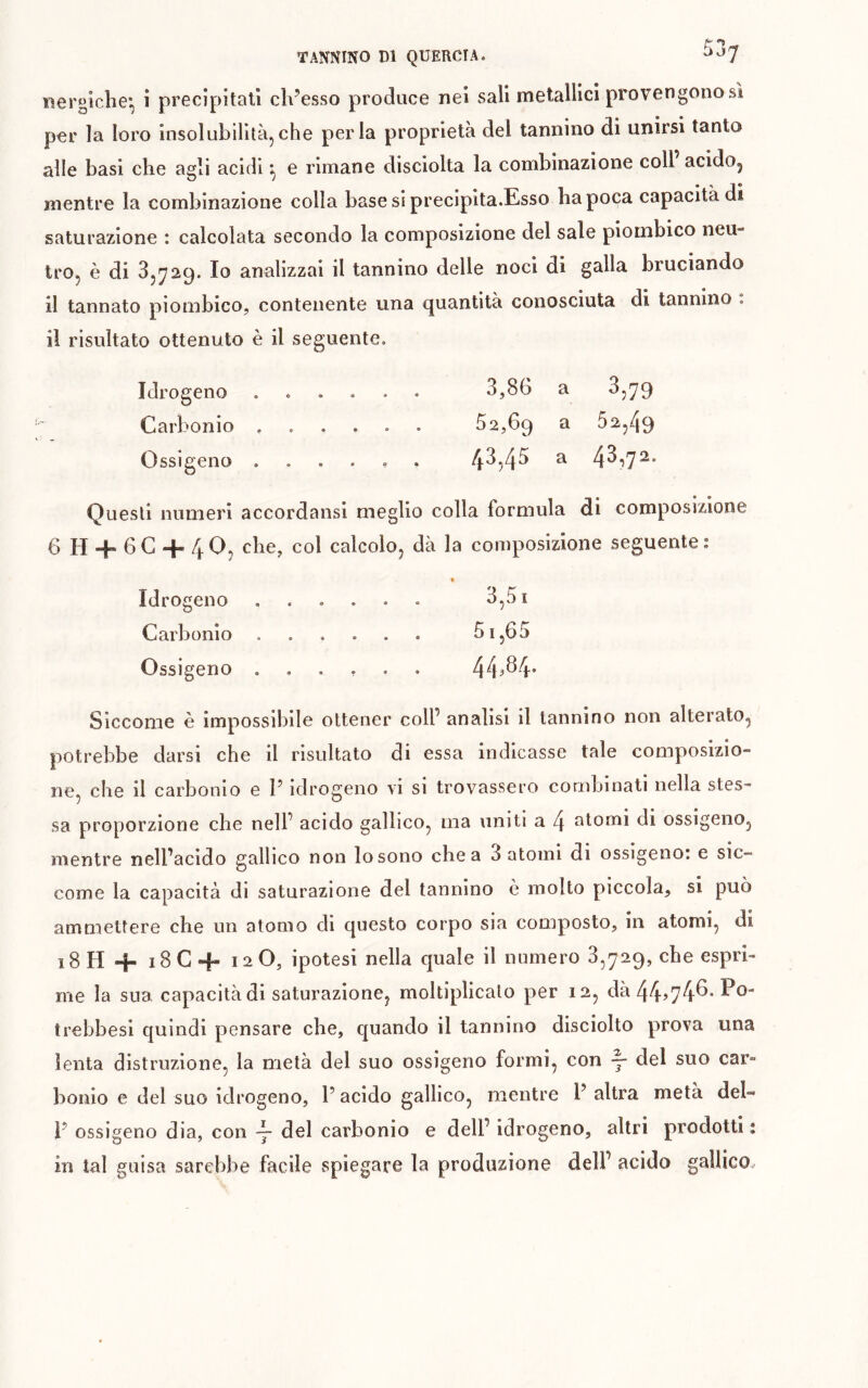 iiergiclie*, i precipitali difesso produce nei sali metallici provengono sì per la loro insolubilità,che perla proprietà del tannino di unirsi tanto alle basi che agli acidi ^ e rimane disciolta la combinazione coll acido^ mentre la combinazione colla base si precipita.Esso ha poca capacità di saturazione : calcolata secondo la composizione del sale pioinbico neu- tro, è di 3,729. Io analizzai il tannino delle noci di galla bruciando il tannato pioinbico, contenente una quantità conosciuta di tannino . il risultato ottenuto è il seguente. Idrogeno ...... 3,86 a 3,79 Carbonio ...... 52,69 a 52,49 Ossigeno ...... 43,45 a 43')72. Questi numeri accordansi meglio colla formula di composizione G H Hh 6C + 40, che, col calcolo, dà la composizione seguente: » Idrogeno ...... 3,51 Carbonio 51,6 5 Ossigeno ...... 44?^4* Siccome è impossibile ottener coll’ analisi il tannino non alterato, potrebbe darsi che il risultato di essa indicasse tale composizio- ne, che il carbonio e P idrogeno vi si trovassero combinati nella stes- sa proporzione che nell’ acido gallico, ma uniti a 4 atomi di ossigeno, mentre nell’acido gallico non lo sono chea 3 atomi di ossigeno: e sic- come la capacità di saturazione del tannino è molto piccola, si può ammettere che un atomo di questo corpo sia composto, in atomi, di 18H 4- 18C4- 12 O, ipotesi nella quale il numero 3,729, che espri- me la sua capacità di saturazione, moltiplicalo per 12, dà 44>74^* trebbesi quindi pensare che, quando il tannino disciolto prova una lenta distruzione, la metà del suo ossigeno formi, con y del suo car- bonio e del suo idrogeno, P acido gallico, mentre P altra metà del- ì’ ossigeno dia, con y del carbonio e dell’ idrogeno, altri prodotti : in tal guisa sarebbe facile spiegare la produzione dell’ acido gallico.