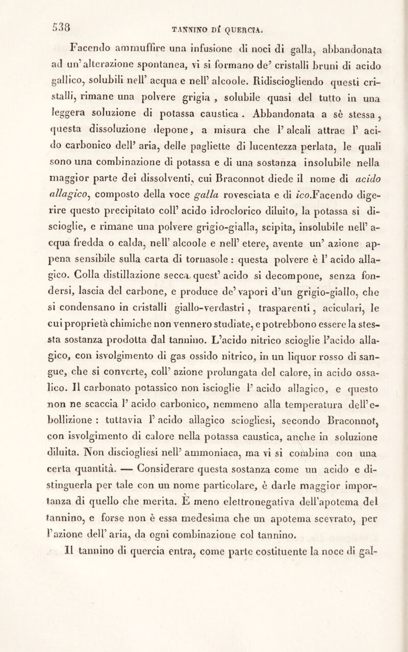 T ANICINO Dl* Q UER CU. Facendo ammuffire una infusione di noci di galla, abbandonata ad un’alterazione spontanea, vi si formano de’ cristalli bruni di acido gallico, solubili nell’ acqua e nell’ alcoole. Ridisciogliendo questi cri- stalli, rimane una polvere grigia , solubile quasi del tutto in una leggera soluzione di potassa caustica . Abbandonata a sè stessa , questa dissoluzione depone, a misura che l’alcali attrae l’ aci- do carbonico dell’ aria, delle pagliette di lucentezza periata, le quali sono una combinazione di potassa e di una sostanza insolubile nella maggior parte dei dissolventi, cui Braconnot diede il nome di acido allagico^ composto della voce galla rovesciata e di /co.Facendo dige- rire questo precipitato coll’ acido idroclorico diluito, la potassa si di- scioglie, e rimane una polvere grigio-gialla, scipita, insolubile nell’ a- cqua fredda o calda, nell’ alcoole e nell’ etere, avente un’ azione ap- pena sensibile sulla carta di tornasole : questa polvere è 1’ acido alla- gico. Colla distillazione secca, quest’acido si decompone, senza fon- dersi, lascia del carbone, e produce de’vapori d’un grigio-giallo, che si condensano in cristalli giallo-verdastri , trasparenti, aciculari, le cui proprietà chimiche non vennero studiate, e potrebbono essere la stes- sta sostanza prodotta dal tannino. L’acido nitrico scioglie l’acido alla- gico, con isvolgimento di gas ossido nitrico, in un liquor rosso di san- gue, che si converte, coll’ azione prolungata del calore, in acido ossa- lico. Il carbonato potassico non iscioglie l’ acido allagico, e questo non ne scaccia l’acido carbonico, nemmeno alla temperatura dell’e- bollizione : tuttavia l’acido allagico sciogliesi, secondo Braconnot, con isvolgimento di calore nella potassa caustica, anche in soluzione diluita. Non disciogliesi nell’ ammoniaca, ma vi si cohibina con una certa quantità. — Considerare questa sostanza come un acido e di- stinguerla per tale con un nome particolare, è darle maggior impor- tanza di quello che merita. E meno elettronegativa deU’apotema del tannino, e forse non è essa medesima che un apotema scevrato, per l’azione dell’aria, da ogni combinazione col tannino. Il tannino di quercia entra, come parte costituente la noce di gaF