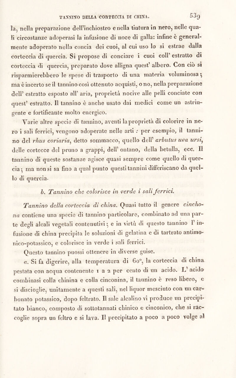 la, nella preparazione dell’incliiostro e nella tintura in nerOj nelle qua» ìi circostanze adoperasi la infusione di noce di galla: infine è general- mente adoperato nella concia dei cuoi, al cui uso lo si estrae dalla corteccia di quercia. Si propose di conciare i cuoi colP estratto di corteccia di quercia, preparato dove alligna quest’ albero-. Con ciò si risparmierebbero le spese di trasporto di una materia voluminosa ^ ma è incerto se il tannino così ottenuto acquisti, o no, nella preparazione dell’ estratto esposto all’ aria, proprietà nocive alle pelli conciate con quest’ estratto. Il tannino è anche usato dai medici come un astrin- gente e fortificante molto energico. Varie altre specie di tannino, aventi la proprietà di colorire in ne» ro i sali ferrici, vengono adoperate nelle arti ; per esempio, il tanni-» no del rhus coriaria^ detto sommacco, quello dell’ arhutus uça ursij delle cortecce del pruno a grappi, dell’ ontano, della betulla, ecc. Il tannino di queste sostanze agisce quasi sempre come quello di quer- cia* ma non si sa fino a qual punto questi tannini differiscano da quel- lo di quercia. b. Tannino che colorisce in verde i sali ferrici. Tannino della corteccia di china. Quasi tutto il genere cincho- na contiene una specie di tannino particolare, combinato ad una par- te degli alcali vegetali contenutivi ^ e in virtù di questo tannino 1’ in- fusione di china precipita le soluzioni di gelatina e di tartrato antimo- nico-potassico, e colorisce in verde i sali ferrici. Questo tannino puossi ottenere in diverse guise. a. Si fa digerire, alla temperatura di 60^, la corteccia di china- pestata con acqua contenente 1 a 2 per cento di un acido. L’ acido combinasi colla chinina e colla cinconina, il tannino è reso libero, e si discioglie, unitamente a questi sali, nel liquor mesciuto con un car- bonato p>otassico, dopo feltrato. Il sale alcalino vi produce un precipi- tato bianco, composto di sottotannati chinico e cinconico, che si rac- coglie sopra un feltro e si lava. Il precipitato a poco a poco volge al