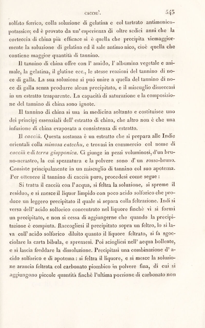 solfato ferrico, colla soluzione di gelatina e col tartrato antimonico- potassico- ed è provato da un’ esperienza di oltre sedici anni che la corteccia di china più efficace si è quella che precipita viemagglor- mente la soluzione di gelatina ed il sale antimo nicOj cioè quella che contiene maggior quantità di tannino. Il tannino di china offre con P amido, F albumina vegetale e ani- male, la gelatina, il glutine ecc., le stesse reazioni del tannino di no- ce di galla. La sua soluzione si può unire a quella del tannino di no- ce di galla senza produrre alcun precipitato, e il miscuglio disseccasi in un estratto trasparente. La capacità di saturazione e la composizio- ne del tannino di china sono ignote. Il tannino di china si usa in medicina soltanto e costituisce uno del principi essenziali dell’ estratto di china, che altro non è che una infusione di china evaporata a consistenza di estratto. Il caccili. Questa sostanza è un estratto che si prepara alle Indie orientali colla mimosa catechu, e trovasi in commercio col nome di cacciù Q dì terra giapponica. Ci giunge in pezzi voluminosi, d’un bru- no-nerastro, la cui spezzatura e la polvere sono d’ un rosso-bruno. Consiste principalmente in un miscuglio di tannino col suo apotema. Per ottenere il tannino di cacciù puro, procédés! come segue : Si tratta il cacciù con l’acqua, si feltra la soluzione, si spreme il residuo, e si mesce il liquor limpido con poco acido solforico che pro- duce un leggero precipitato il quale si separa colla feltrazione. Indi si versa dell’ acido solforico concentrato nel liquore finche vi si formi un precipitato, e non si cessa di aggiungerne che quando la precipi- tazione è compiuta. Raccogliesi il precipitato sopra un feltro, lo si la- va coll’ acido solforico diluito quanto il liquore feltrato, si fa sgoc- ciolare la carta bibula, e spremesi. Poi sciogliesi nell’ acqua bollente, e si lascia freddare la dissoluzione. Precipitasi una combinazione d’ a- cldo solforico e di apotema : si feltra il liquore, e si mesce la soluzio- ne arancia feltrata col carbonato piomblco in polvere fina, di cui si eìggiungono piccole quantità finché l’ultima porzione di carbonato non
