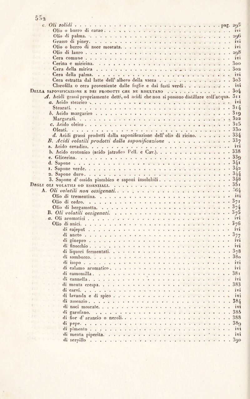 Olio o buri’o di cacao ivi Olio di palma - 296 Grasso di piney ivi Olio o burro di noce moscata ivi Olio di lauro 298 Cera comune ivi Carina e miricina Boo Cera della mirica . 3o2 Cera della palma ivi Cera estratta dal latte dell’ albero della vacca 3o3 Clorofilla o cera proveniente dalle foglie e dai fusti verdi ivi Della saponificazione e dei prodotti che ne risultano 3o4 *4. Acidi grassi propriamente detti, od acidi che non si possono distillare coll’acqua. 3ii a. Acido stearico '. ivi Stearati 3i4 b. Acido margarlco 3ig Margarali 822 c. Acido oleico 325 Oleati 33o d. Acidi grassi prodotti dalla saponificazione dell’ olio di ricino 334 B. Acidi volatili prodotti dalla saponificazione 337 a. Acido cevadlco ivi h. Acido crotonico (acido jatrofico Peli, e Cav.) 338 c. Glicerina 339 d. Sapone 34i 1. Sapone verde 3/(2 2. Sapone duro 3/f4 3. Sapone d’ ossido piombico e saponi insolubili 348 Degli oli volatili od essenziali 35i A. Oli volatili non ossigenati. '64 Olio di trementina Olio di cedro 371 Olio di bergamotta 374 B. Oli volatili ossigenati. 875 a. Oli aromatici ivi Olio di anici . ....... 376 di cajeput ivi di aneto 377 di ginepro ivi di finocchio ivi di liquori fermentati 378 di sambucco 38o di isopo ivi di calamo aromatico ivi di camomilla 38i di cannella ivi di menta crespa 383 di carvi ivi di lavanda e di spico ivi di assenzio 384 di noci moscate - ivi di garofano 385 di fior d’ arancio o neroli 388 di pepe 389 di pimento ivi di menta piperita * . . . . ivi di serpillo Sgo