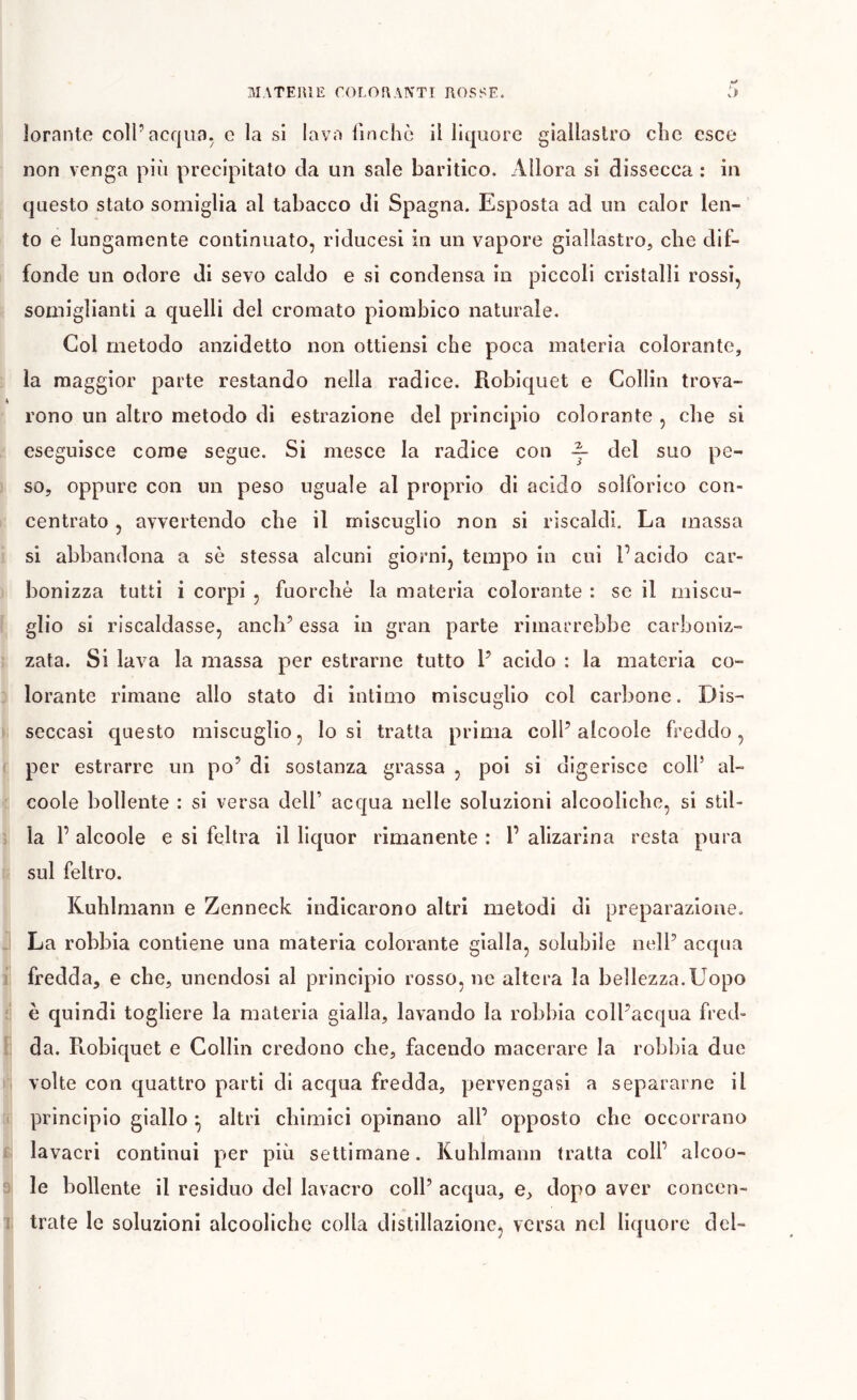 lorante coli’acqua, c la si lava lìnchc il liquore giallastro che esce non venga più precipitato da un sale baritìco. Allora si dissecca : in questo stato somiglia al tabacco di Spagna. Esposta ad un calor len- to e lungamente continuato, riducesi in un vapore giallastro, che dif- I fonde un odore di sevo caldo e si condensa in piccoli cristalli rossi, somiglianti a quelli del cromato piombico naturale. Col metodo anzidetto non ottiensi che poca materia colorante, : la maggior parte restando nella radice. Robiquet e Collin trova- A rono un altro metodo di estrazione del principio colorante , che si eseguisce come segue. Si mesce la radice con ~ del suo pe- ) so, oppure con un peso uguale al proprio di acido solforico con- I centrato, avvertendo che il miscuglio non si riscaldi. La massa i si abbandona a sè stessa alcuni gioì'ni, tempo in cui l’acido car- ) bonizza tutti i corpi , fuorché la materia colorante : se il miscu- f glio si riscaldasse, anch’ essa in gran parte rimarrebbe carboniz- Î zata. Si lava la massa per estrarne tutto 1’ acido : la materia co- D lorante rimane allo stato di intimo miscuglio col carbone. Dis- i seccasi questo miscuglio, lo si tratta prima coll’alcoole freddo, c per estrarre un po’ di sostanza grassa , poi si digerisce coll’ al- c coole bollente : si versa dell’ acqua nelle soluzioni alcooliche, si stil- Î la 1’ alcoole e si feltra il liquor rimanente : 1’ alizarina resta pura li sul feltro. Kuhlmann e Zenneck indicarono altri metodi di preparazione. J La robbia contiene una materia colorante gialla, solubile nell’ acqua i fredda, e che, unendosi al principio rosso, ne altera la bellezza.Uopo ;; è quindi togliere la materia gialla, lavando la robbia coll’acqua fred- J da. Robiquet e Collin credono che, facendo macerare la robbia due li volte con quattro parti di acqua fredda, pervengasi a separarne il rr principio giallo ^ altri chimici opinano all’ opposto che occorrano fi; lavacri continui per più settimane. Kuhlmann tratta coll’ alcoo- 3 le bollente il residuo del lavacro coll’ acqua, e, dopo aver concen- 1 trate le soluzioni alcooliche colla distillazione, versa nel liquore del-