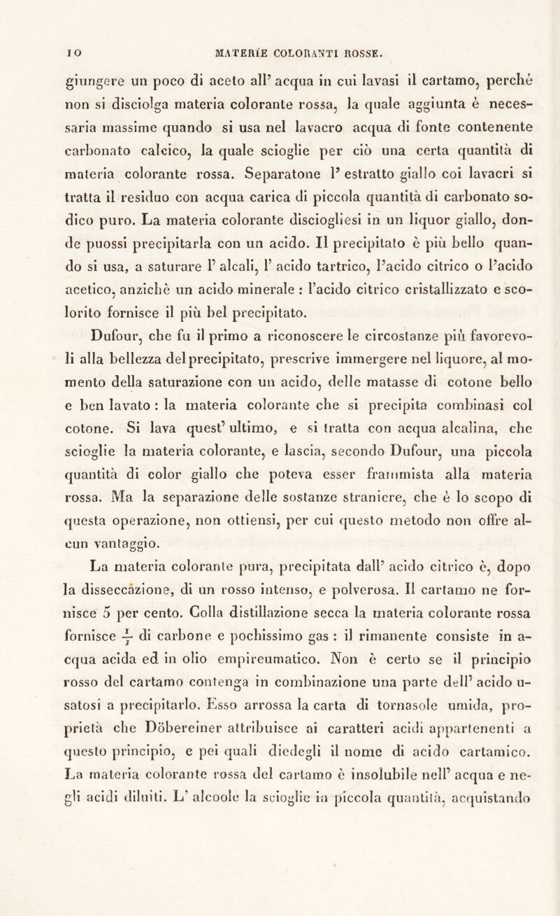 giungere un poco di aceto alP acqua in cui lavasi il cartamo, perche non si disciolga materia colorante rossa, la quale aggiunta è neces- saria massime quando si usa nel lavacro acqua di fonte contenente carbonato calcico, la quale scioglie per ciò una certa quantità di materia colorante rossa. Separatone P estratto giallo coi lavacri si tratta il residuo con acqua carica di piccola quantità di carbonato so- dico puro. La materia colorante disciogliesi in un liquor giallo, don- de puossi precipitarla con un acido. Il precipitato è più bello quan- do si usa, a saturare P alcali, V acido tartrico, Pacido citrico o Pacido acetico, anziché un acido minerale : l’acido citrico cristallizzato e sco- lorito fornisce il più bel precipitato. Dufour, che fu il primo a riconoscere le circostanze più favorevo- li alla bellezza del precipitato, prescrive immergere nel liquore, al mo- mento della saturazione con un acido, delle matasse di cotone bello e ben lavato : la materia colorante che si precipita combinasi col cotone. Si lava quest’ ultimo, e si tratta con acqua alcalina, che scioglie la materia colorante, e lascia, secondo Dufour, una piccola quantità di color giallo che poteva esser frammista alla materia rossa. Ma la separazione delle sostanze straniere, che è lo scopo di questa operazione, non ottiensi, per cui questo metodo non offre al- cun vantaggio. La materia colorante pura, precipitata dalP acido citrico è, dopo la disseccazione, di un rosso intenso, e polverosa. Il cartamo ne for- nisce 5 per cento. Colla distillazione secca la materia colorante rossa fornisce di carbone e pochissimo gas : il rimanente consiste in a- cqua acida ed in olio empi reumatico. Non è certo se il principio rosso del cartamo contenga in combinazione una parte dell’ acido u- satosi a precipitarlo. Esso arrossa la carta di tornasole umida, pro- prietà che Dobereiner attribuisce ai caratteri acidi appartenenti a questo principio, e pei quali diedegli il nome di acido cartamico. La materia colorante rossa del cartamo è insolubile nell’ acqua e ne- gli acidi diluiti. L’ alcoole la scioglie in piccola quantità, acquistando