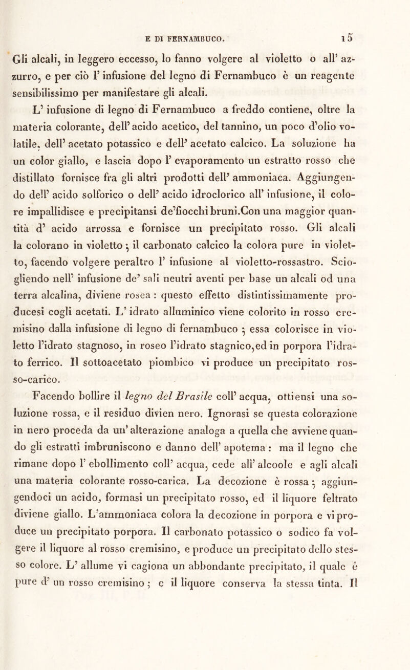 Gli alcali, in leggero eccesso, lo fanno volgere al violetto o alF az- zurro, e per ciò V infusione del legno di Fernambuco è un reagente sensibilissimo per manifestare gli alcali. L’infusione di legno di Fernambuco a freddo contiene, oltre la materia colorante, dell’acido acetico, del tannino, un poco d’olio vo- latile, dell’ acetato potassico e delP acetato calcico. La soluzione ha un color giallo, e lascia dopo V evaporamento un estratto rosso che distillato fornisce fra gli altri prodotti dell’ ammoniaca. Aggiungen- do dell’ acido solforico o dell’ acido idroclorico alP infusione, il colo- re impallidisce e precipitansi de’fioccbibruni.Con una maggior quan- tità d’ acido arrossa e fornisce un precipitato rosso. Gli alcali la colorano in violetto ^ il carbonato calcico la colora pure in violet- to, facendo volgere peraltro P infusione al violetto-rossastro. Scio- gliendo nell’ infusione de’ sali neutri aventi per base un alcali od una terra alcalina, diviene rosea : questo effetto distintissimamente pro- ducesi cogli acetati. L’idrato alluminico viene colorito in rosso cre- misino dalla infusione di legno di fernambuco ^ essa colorisce in vio- letto l’idrato stagnoso, in roseo l’idrato stagnico,ed in porpora l’idra- to ferrico. Il sottoacetato piombico vi produce un precipitato ros- so-carico. Facendo bollire il legno del Brasile coll’ acqua, ottiensi una so- luzione rossa, e il residuo divien nero. Ignorasi se questa colorazione in nero proceda da un’alterazione analoga a quella che avviene quan- do gli estratti imbruniscono e danno dell’ apotema : ma il legno che rimane dopo 1’ ebollimento coll’ acqua, cede alì’ alcoole e agli alcali una materia colorante rosso-carica. La decozione è rossa ^ aggiun- gendoci un acido, formasi un precipitato rosso, ed il liquore feltrato diviene giallo. L’ammoniaca colora la decozione in porpora e vi pro- duce un precipitato porpora. Il carbonato potassico o sodico fa vol- gere il liquore al rosso cremisino, e produce un precipitato dello stes- so colore. L’ allume vi cagiona un abbondante precipitato, il quale è pure d’ un rosso cremisino ; e il liquore conserva la stessa tinta. Il