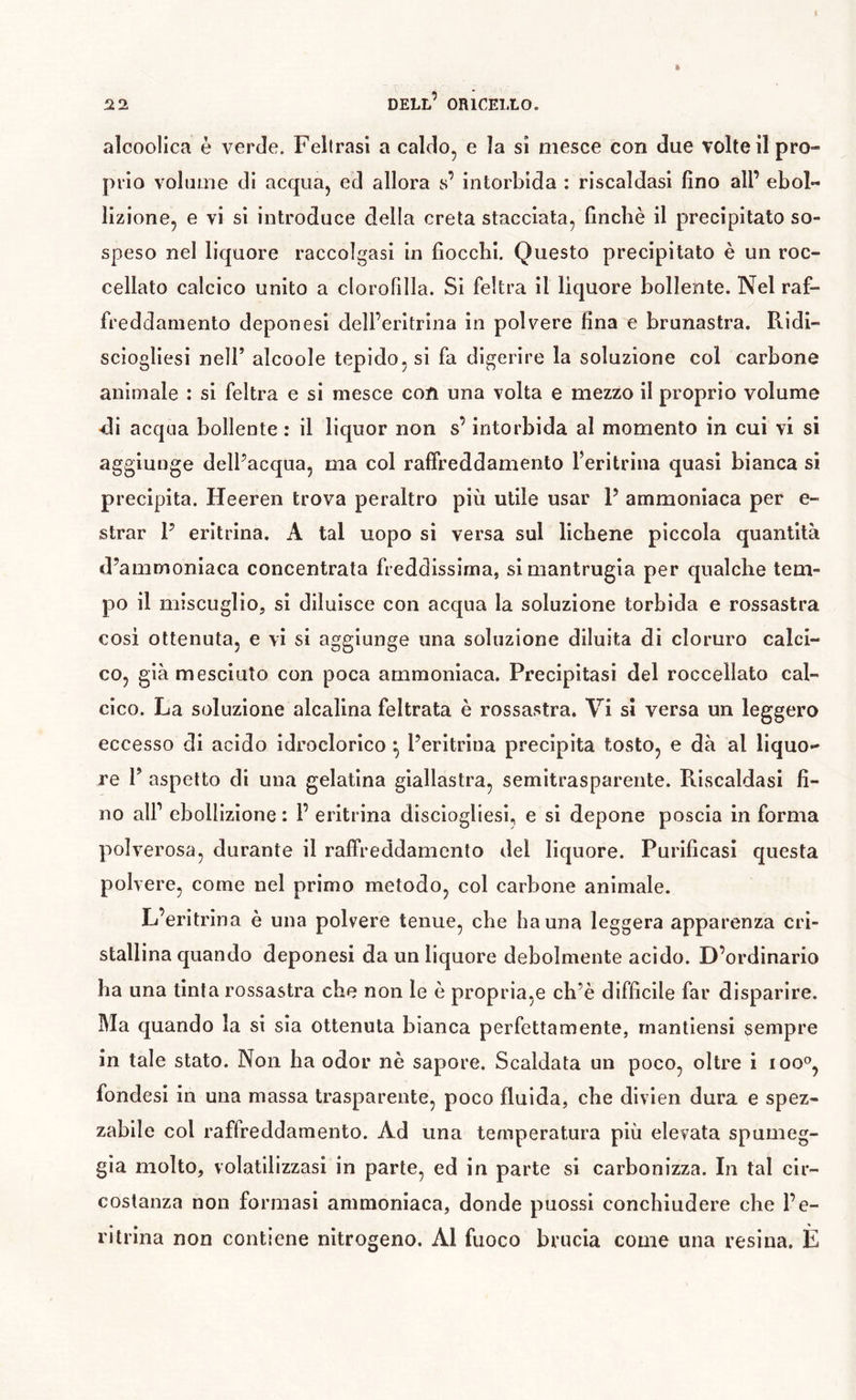 alcoolica è verde. Fellrasl a caldo, e la sì mesce con due volte il pro- prio volnme di acqua, ed allora s’ intorbida : riscaldasi fino all’ ebol- lizione, e vi sì introduce della creta stacciata, finché il precipitato so- speso nel liquore raccolgasi in fiocchi. Questo precipitato è un roc- cellato calcico unito a clorofilla. Si feltra il liquore bollente. Nel raf- freddamento deponesi dell’eritrina in polvere fina e brunastra. Ridi- sciogliesi nell’ alcoole tepido, si fa digerire la soluzione col carbone animale : si feltra e si mesce con una volta e mezzo il proprio volume •di acqua bollente : il liquor non s’intorbida al momento in cui vi si aggiunge dell’acqua, ma col raffreddamento feritrina quasi bianca si precipita. Heeren trova peraltro più utile usar P ammoniaca per e- slrar P eritrina. A tal uopo si versa sul lichene piccola quantità d’ammoniaca concentrata freddissima, si mantrugia per qualche tem- po il miscuglio, si diluisce con acqua la soluzione torbida e rossastra cosi ottenuta, e vi si aggiunge una soluzione diluita di cloruro calci- co, già mesciuto con poca ammoniaca. Precipitasi del roccellato cal- cico. La soluzione alcalina feltrata è rossastra. Vi si versa un leggero eccesso di acido idroclorico ^ Peritrina precipita tosto, e dà al liquo- re P aspetto di una gelatina giallastra, semitrasparente. Riscaldasi fi- no air ebollizione : l’ eritrina disclogliesi, e si depone poscia in forma polverosa, durante il raffreddamento del liquore. Purificasi questa polvere, come nel primo metodo, col carbone animale. L’eritrina è una polvere tenue, che ha una leggera apparenza cri- stallina quando deponesi da un liquore debolmente acido. D’ordinario ha una tinta rossastra che non le è propria,e ch’è difficile far disparire. Ma quando la si sia ottenuta bianca perfettamente, rnantlensi sempre in tale stato. Non ha odor nè sapore. Scaldata un poco, oltre i loo®, fondesi in una massa trasparente, poco fluida, che dìvien dura e spez- zabile col raffreddamento. Ad una temperatura più elevata spumeg- gia molto, volatilizzasi in parte, ed in parte si carbonizza. In tal cir- costanza non formasi ammoniaca, donde puossi conchiudere che l’e- ritrma non contiene nitrogeno. Al fuoco brucia come una resina. E