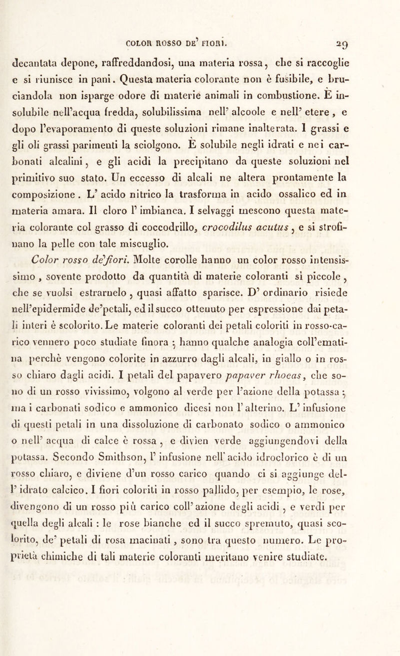 COLOR ROSSO de’ FIORÌ. decantala depoiie, raffreddandosi, una materia rossa, che si raccoglie e si riunisce in pani. Questa materia colorante non è fusibile, e bru- ciandola non isparge odore di materie animali in combustione. E in- solubile nell’acqua fredda, solubilissima nell’ alcoole e nell’ etere , e dopo l’evaporamento di queste soluzioni rimane inalterata. 1 grassi e gli oli grassi parimenti la sciolgono. E solubile negli idrati e nei car- bonati alcalini, e gli acidi la precipitano da queste soluzioni nel primitivo suo stato. Un eccesso di alcali ne altera prontamente la composizione . L’ acido nitrico la trasforma in acido ossalico ed in materia amara. Il cloro l’imbianca. I selvaggi mescono questa mate- ria colorante col grasso di coccodrillo, crocodilus acutiis, e si strofi- nano la pelle con tale miscuglio. Color rosso dèfiori. Molte corolle hanno un color rosso intensis- simo , sovente prodotto da quantità di materie coloranti si piccole , che se vuoisi estrarnelo , quasi affatto sparisce. D’ ordinario risiede nell’epidermide de’petali, ed il succo ottenuto per espressione dai peta- li interi è scolorito. Le materie coloranti dei petali coloriti in rosso-ca- rico vennero poco studiate finora -, hanno qualche analogia coll’emati- na perchè vengono colorite in azzurro dagli alcali, in giallo o in ros- so chiaro dagli acidi. I petali del papavero papaver rhoeas^ che so- no di un rosso vivissimo, volgono al verde per l’azione della potassa -, ma i carbonati sodico e ammonico dicesi non F alterino. L’infusione di questi petali in una dissoluzione di carbonato sodico o ammonico o nell’ acqua di calce è rossa , e divìen verde aggiungendovi della potassa. Secondo Srnithson, F infusione nell* acido idroclorico è di un rosso chiaro, e diviene d’un rosso carico quando ci si aggiunge del- l’idrato calcico. I fiori coloriti in rosso pallido, per esempio, le rose, divengono di un rosso più carico coll’azione degli acidi , e verdi per quella degli alcali : le rose bianche ed il succo spremuto, quasi sco- lorito, de’ petali di rosa macinati, sono tra questo numero. Le prò- priclà chimiche di tali materie coloranti meritano venire studiate.