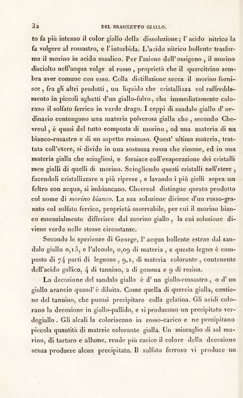 to fa pm intenso il color giallo della dissoluzione; 1’ acido nitrico la fa volgere al rossastro, e l’intorbida. L’acido nitrico bollente trasfor- ma il morino in acido ossalico. Per l’azione dell’ossigeno , il morino disciolto nell’acqua volge al rosso, proprietà che il quercitrino sem- bra aver comune con esso. Colla distillazione secca il morino forni- sce 5 fra gli altri prodotti , un liquido che cristallizza col raffredda- mento in piccoli aghetti d’un giallo-fulvo, che immediatamente colo- rano il solfato ferrico in verde drago. I ceppi di sandalo giallo d’ or- dinario contengono una materia polverosa gialla che , secondo Che- vreul, è quasi del tutto composta di morino , od una materia di un bianco-rosastro e di un aspetto resinoso. Quest’ ultima materia, trat- tata coll’etere, si divide in una sostanza rossa che rimane, ed in una materia gialla che sciogliesi, e fornisce coll’evaporazione dei cristalli men gialli di quelli di morino. Sciogliendo questi cristalli nell’etere , facendoli cristallizzare a piu riprese , e lavando i piu gialli sopra un feltro con acqua, si imbiancano. Chevreul distingue qnesto prodotto col nome di morino bianco. La sua soluzione diviene d’un rosso-gra- nato col solfato ferrico, proprietà osservabile, per cui il morino bian- co essenzialmente differisce dal morino giallo , la cui soluzione di- viene verde nelle stesse circostanze. Secondo le sperlenze di George, 1’ acqua bollente estrae dal san- dalo giallo 0,15, e l’alcoole, 0,09 di materia , e questo legno è com- posto di ^4 pai'tl di legnoso 5 Qji, di materia colorante , contenente deU’acido gallico, 4 di tannino, 2 di gomma e 9 di resina. La decozione del sandalo giallo è d’ un giallo-rossastro , o d’ un giallo arancio quand’ è diluita. Come quella di quercia gialla, contie- ne del tannino, che puossi precipitare colla gelatina. Gli acidi colo- rano la decozione in giallo-pallido, e vi producono un precipitato ver- degiallo . Gli alcali la coloriscono in rosso-carico e ne precipitano piccola quantità di materie colorante gialla. Un miscuglio di sai ma- rino, di tartaro e allume, rende più carico il colore della decozione senza produrre alcun precipitato. Il solfato ferroso vi produce un