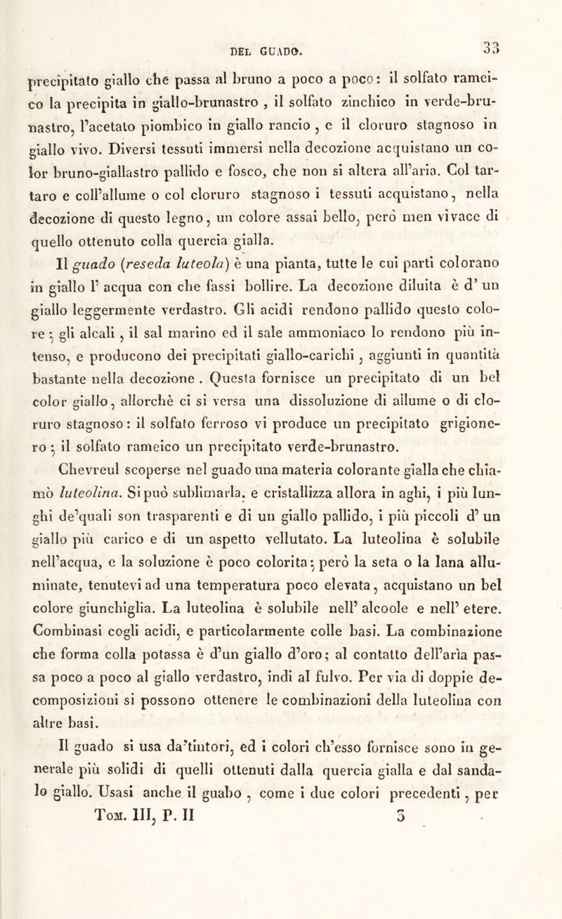 DEL GUADO. precipitato giallo che passa al bruno a poco a poco: il solfato ramei- co la precipita in giallo-brunastro , il solfato zinchico in verde-bru- uaslro, l’acetato piombico in giallo rancio , e il cloruro stagnoso in giallo vivo. Diversi tessuti immersi nella decozione acquistano un co- lor bruno-giallastro pallido e fosco, che non si altera all’aria. Col tar- taro e coll’allume o col cloruro stagnoso i tessuti acquistano, nella decozione di questo legno, un colore assai bello, però men vivace di quello ottenuto colla quercia gialla. Il guado (reseda luteola) è una pianta, tutte le cui parti colorano in giallo r acqua con che fassi bollire. La decozione diluita è d* un giallo leggermente verdastro. Gli acidi rendono pallido questo colo- re gli alcali 5 il sai marino ed il sale ammoniaco lo rendono più in- tenso, e producono dei precipitati giallo-carichi , aggiunti in quantità bastante nella decozione . Questa fornisce un precipitato di un bel color giallo, allorché ci si versa una dissoluzione di allume o di clo- ruro stagnoso : il solfato ferroso vi produce un precipitato grigione- ro ^ il solfato rameico un precipitato verde-brunastro. Chevreul scoperse nel guado una materia colorante gialla che chia- mò luteolina. Si può sublimarla, e cristallizza allora in aghi, i più lun- ghi de’quali son trasparenti e di un giallo pallido, i più piccoli d’ un giallo più carico e di un aspetto vellutato. La luteolina è solubile nell’acqua, e la soluzione è poco colorita*, però la seta o la lana allu- minate, tenutevi ad una temperatura poco elevata, acquistano un bel colore giunchiglia. La luteolina è solubile nell’ alcoole e nell’ etere. Combinasi cogli acidi, e particolarmente colle basi. La combinazione che forma colla potassa è d’un giallo d’oro; al contatto dell’aria pas- sa poco a poco al giallo verdastro, indi al fulvo. Per via di doppie de- composizioni si possono ottenere le combinazioni della luteolina con altre basi. Il guado si usa da’tintori, ed i colorì ch’esso fornisce sono in ge- nerale più solidi di quelli ottenuti dalla quercia gialla e dal sanda- lo giallo. Usasi anche il guabo , come i due colori precedenti, per