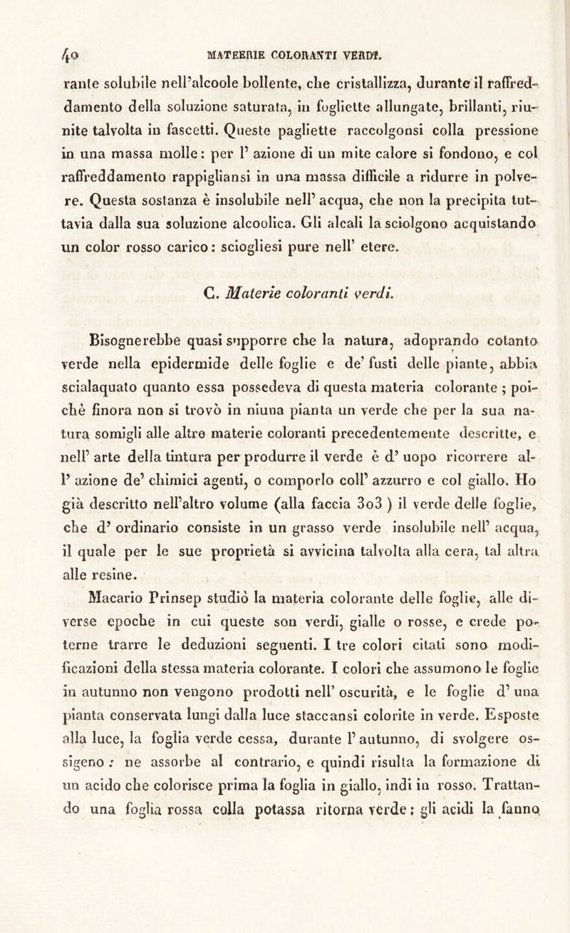 4» MATEERIE COLORA^TTI VERDÎ. rante solubile nell’alcoole bollente, che cristallizza, durante il ralFred- damento della soluzione saturata, in fogliette allungate, brillanti, riu- nite talvolta in fascetti. Queste pagliette raccolgonsi colla pressione in una massa molle: per P azione di un mite calore si fondono, e col raffreddamento rappigliansi in una massa difficile a ridurre in polve- re, Questa sostanza è insolubile nell’ acqua, che non la precipita tut- tavia dalla sua soluzione alcoolica. Gli alcali la sciolgono acquistando un color rosso carico : sciogliesi pure nell’ etere. G. Materie coloranti verdi. Bisognerebbe quasi supporre che la natura, adoprando cotanto verde nella epidermide delle foglie e de’fusti delle piante, abbia scialaquato quanto essa possedeva di questa materia colorante ; poi- ché finora non si trovò in ninna pianta un verde che per la sua na- tura somigli alle altre materie coloranti precedentemente descritte, e nell’ arte della tintura per produrre il verde è d’ uopo ricorrere al- P azione de’ chimici agenti, o comporlo coll’ azzurro e col giallo. Ho già descritto nell’altro volume (alla faccia 3o3 ) il verde delle foglie, che d’ ordinario consiste in un grasso verde insolubile nell’ acqua, il quale per le sue proprietà si avvicina talvolta alla cera, tal altra alle resine. Macario Prinsep studiò la materia colorante delle foglie, alle di- verse epoche in cui queste son verdi, gialle o rosse, e crede po- terne trarre le deduzioni seguenti. I tre colori citati sono modi- ficazioni della stessa materia colorante. I colori che assumono le foelie in autunno non vengono prodotti nell’ oscurità, e le foglie d’ una pianta conservata lungi dalla luce staccansi colorite in verde. Esposte alla luce, la foglia verde cessa, durante l’autunno, di svolgere os- sigeno : ne assorbe al contrario, e quindi risulta la formazione di un acido che colorisce prima la foglia in giallo, indi in rosso. Trattan- do una foglia rossa colla potassa ritorna verde ; gli acidi la fanno