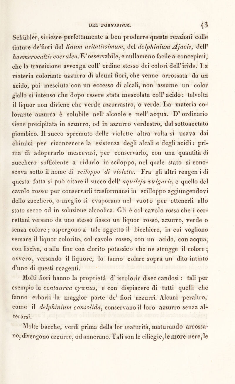 DEL TOflNASOLÊ. 4^ Schübler, si riôsce perfettamente a ben produrre queste reazioni colle tinture de’fiori del Unum usitatîssîmiim^ del delphinium Ajacis^ dell’ haemerocallis coerz^/ea. E^ osservabile, enullameno facile a concepirsi, che la transizione avvenga coll’ ordine stesso dei colori dell’iride. La materia colorante azzurra di alcuni fiori, che venne arrossata da un àcido, poi mesciuta con un eccesso di alcali, non assume un color giallo si intenso che dopo essere stata mescolata coll’ acido : talvolta il liquor non diviene che verde azzurrastro, o verde. La materia co- lorante azzurra è solubile nell’ alcoole e nell’ acqua. D’ ordinario viene precipitata in azzurro, od in azzurro verdastro, dal sotloacetato piombico. Il succo spremuto delle violetle altra volta si usava dai chimici per riconoscere la esistenza degli alcali e degli acidi : pri- ma di adoperarlo mescevasi, per conservarlo, con una quantità di zucchero sufficiente a ridurlo in sciloppo, nel quale stato si cono- sceva sotto il nome di sciloppo di violette. Fra gli altri reagen i di questa fatta si può citare il succo dell’ aquileja vulgaris^ e quello del cavolo rosso: per conservarli trasformansi in scilloppo aggiungendovi dello zucchero, o meglio si evaporano nel vuoto per ottenerli allo stato secco od in soluzione alcoolica. Gli è col cavolo rosso che i ccr- rettani versano da uno stesso fiasco un liquor rosso, azzurro, verde o senza colore ; aspergono a tale oggetto il bicchiere, in cui vogliono versare il liquor colorito, col cavolo rosso, con un acido, con acqua, con lisciva, o alla fine con clorito potassico che ne strugge il colore^ ovvero, versando il liquore, lo fanno colare sopra un dito intinto d’uno di questi reagenti. Molti fiori hanno la proprietà d’iscolorir disec candosi : tali per esempio la centaurea cyanus^ e con dispiacere di tutti quelli che fanno erbarii la maggior parte de' fiori azzurri. Alcuni peraltro, come il delphinium consolida^ conservano il loro azzurro senza al- terarsi. Molte bacche, verdi prima della lor maturità, maturando arrossa- no, divengono azzurre, od annerano. Tali son le ciliegie, le more nere, le