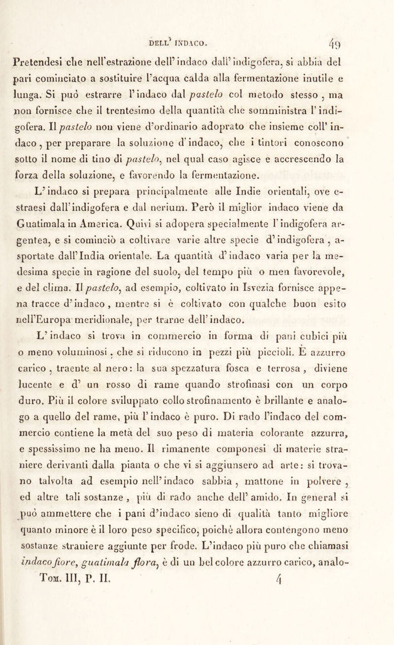 Pretendesi die neirestrazlone dell’indaco dail’Indigoferaj si abbia del pari cominciato a sostituire l’acqua calda alla fermentazione inutile e lunga. Si può estrarre P indaco dal pastelo col metodo stesso , ma non fornisce che il trentesimo della quantità die somministra P indi- gofera. Il pastelo non viene d’ordinario adoprato che insieme colP in- daco , per preparare la soluzione d’indaco^ che i tintori conoscono sotto il nome di tino di pastaio^ nel qual caso agisce e accrescendo la forza della soluzione, e favorendo la fermtmtazlone. L’indaco si prepara principalmente alle Indie orientali, ove e- straesi dalPindigofera e dal nerium. Però il miglior indaco viene da Guatimalain America. Quivi si adopera specialmente Pindigofera ar- gentea, e si cominciò a coltivare varie altre specie d’indigofera , a- sportate dall’India orientale. La quantità d’indaco varia per la me- desima specie in ragione del suolo, del tempo più o men favorevole, e del clima. II pastelo^ ad esemplo, coltivato in Isvezia fornisce appe- na tracce d’indaco, mentre si è coltivato con qualche buon esito nell’Europa meridionale, per trarne delP indaco. L’indaco si trova in commercio in forma di pani cubici più o meno voluminosi . che si riducono in pezzi più piccioli. E azzurro carico, traente al nero: la sua spezzatura fosca e terrosa, diviene lucente e d’ un rosso di rame quando strofinasi con un corpo duro. Più il colore sviluppato collo strofinamento è brillante e analo- go a quello del rame, più l’indaco è puro. Di rado l’indaco del com- mercio contiene la metà del suo peso di materia colorante azzurra, e spessissimo ne ha meno. Il rimanente componesi di materie stra- niere derivanti dalla pianta o che vi si aggiunsero ad arte: si trova- no talvolta ad esempio nell’indaco sabbia , mattone in polvere , ed altre tali sostanze , più di rado anche dell’ amido. In generai si può ammettere che i pani d’indaco sieno di qualità tanto migliore quanto minore è il loro peso specifico, poiché allora contengono meno sostanze straniere aggiunte per frode. L’indaco più puro che chiamasi indacoJiore^ guatimala flora^ è di un bel colore azzurro carico, analo- Tom. hi, p. il 4