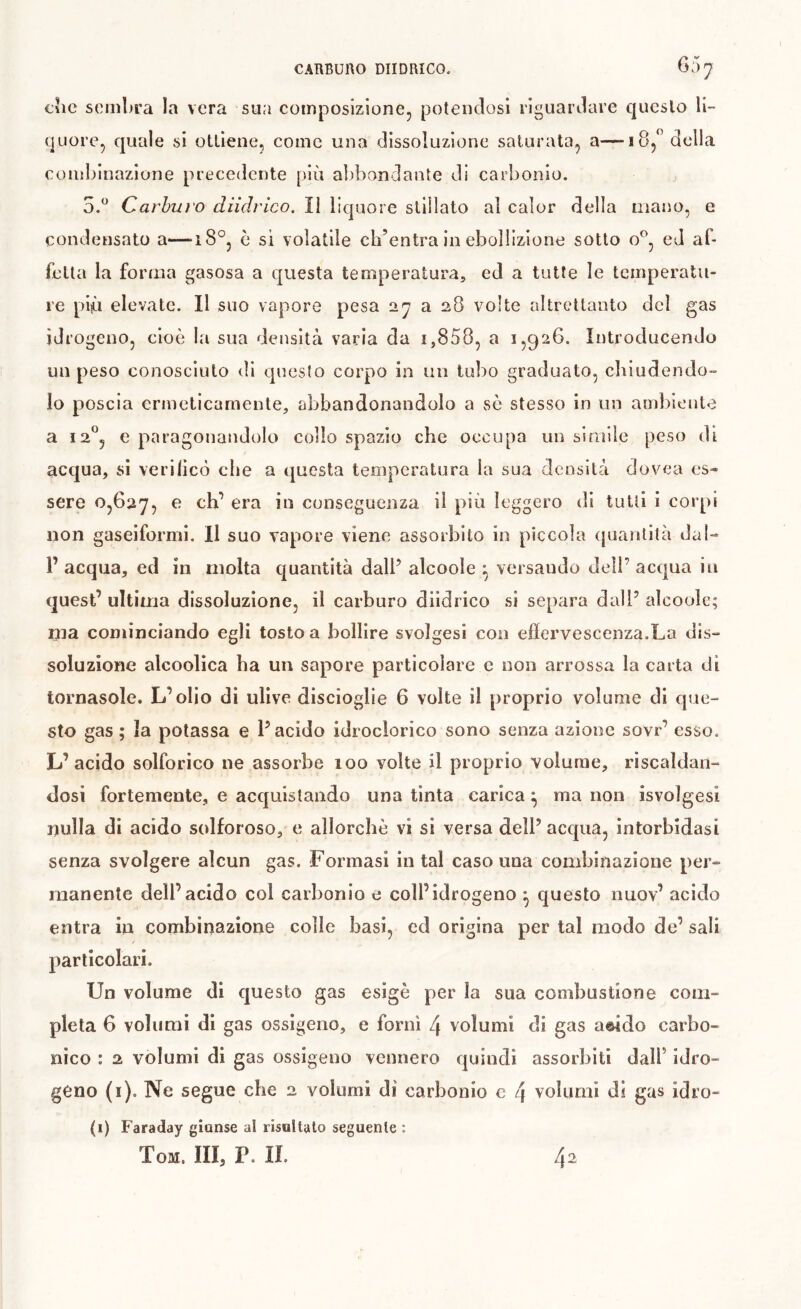 cìic scm!)ra la vera sua composizione, potendosi riguardare questo li- quore, quale si ottiene, come una dissoluzione saturata, a—18, della coiiihinazione precedente più abbondante di carbonio. 5.^^ Carhui'O diidrico. ÎI liquore stillato al calor della mano, e condensato a—18°, è si volatile ch’entra in ebollizione sotto o^, ed al- fetla la forma gasosa a questa temperatura, ed a tutte le temperatu- re pip elevate. Il suo vapore pesa 27 a 28 volte altrettanto del gas idrogeno, cioè l.a sua densità varia da i,858, a 1,926. Introducendo un peso conosciuto tli questo corpo in un tubo graduato, cliiudendo- lo poscia ermeticamente, abbandonandolo a se stesso in un ambiento a 12°, e paragonandolo collo spazio che occupa un simile peso di acqua, si verilicò che a questa temperatura la sua densità dovea es» sere 0,627, ^ conseguenza il più leggero di tulli i corpi non gaseiformi. Il suo vapore viene assorbito in piccola (juantilà dal- 1’ acqua, ed in molta quantità dall’ alcoole ^ versando dell’ acqua in quest’ ultima dissoluzione, il carburo diidrico si separa dall’ alcoole; ma cominciando egli tosto a bollire svolgesi con effervescenza.La dis- soluzione alcoolica ha un sapore particolare e non arrossa la carta di tornasole. L’olio di ulive discioglie 6 volte il proprio volume di cpie- sto gas ; la potassa e l’acido idroclorico sono senza azione sovr’ esso. L’acido solforico ne assorbe 100 volte il proprio volume, riscaldan- dosi fortemente, e acquistando una tinta carica ^ ma non isvolgesi nulla di acido solforoso, e allorché vi si versa dell’ acqua, intorbidasi senza svolgere alcun gas. Formasi in tal caso una combinazione per- manente dell’acido col carbonio e coll’idrogeno ^ questo nuov’ acido entra in combinazione colle basi, ed origina per tal modo de’ sali particolari. Un volume di cjuesto gas esigè per la sua combustione com- pleta 6 volumi di gas ossigeno, e forni 4 volumi di gas aòido carbo- nico : 2 volumi di gas ossigeno vennero quindi assorbiti dall’ idro- geno (i). Ne segue che 2 volumi di carbonio c 4 volumi di gas idro- (i) Faraday giunse al risultalo seguente : Tom. III, P. IL 42