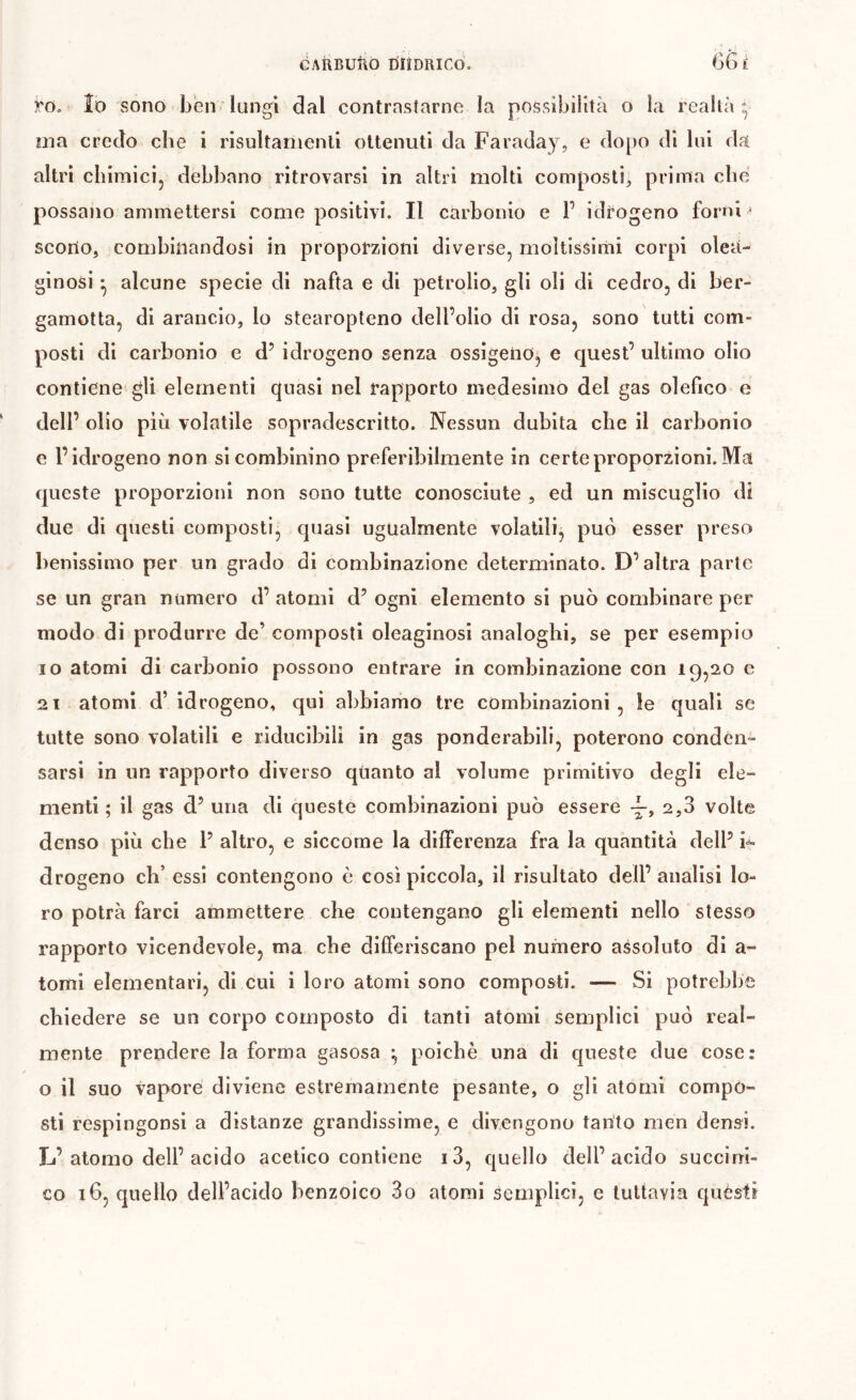 GAÌIBUÌ\Ò DÏÎDRICO. 66 1 rOo lo vSono ben ' lungi dal contrastarne la possibilità o la realtà - ma credo che i risultanienli ottenuti da Faraday, e dopo di lui da altri chimicij debbano ritrovarsi in altri molti composti, prima che, possano ammettersi come positivi. Il carbonio e F idrogeno forni ■ scorto, combinandosi in proporzioni diverse, moltissimi corpi olea- ginosi ^ alcune specie di nafta e di petrolio, gli oli di cedro, di ber- gamotta, di arancio, lo stearopteno dell’olio di rosa, sono tutti com- posti di carbonio e d’ idrogeno senza ossigeno^ e quest’ ultimo olio contiene gli elementi quasi nel rapporto medesimo del gas olefìco e dell’ olio più volatile sopradescritto. Nessun dubita che il carbonio e l’idrogeno non si combinino preferibilmente in certe proporzioni. Ma queste proporzioni non sono tutte conosciute , ed un miscuglio di due di questi composti, quasi ugualmente volatili, può esser preso lìenissimo per un grado di combinazione determinato. D’altra parte se un gran numero d’ atomi d’ ogni elemento si può combinare per modo di produrre de’ composti oleaginosi analoghi, se per esempio IO atomi di carbonio possono entrare in combinazione con 1952,0 c 21 atomi d’idrogeno, qui abbiamo tre combinazioni, le quali se tutte sono volatili e riducibili in gas ponderabili, poterono conden- sarsi in un rapporto diverso quanto al volume primitivo degli ele- menti ; il gas d’ una di cjueste combinazioni può essere 2,3 volte denso più che F altro, e siccome la differenza fra la quantità dell’ drogeno cb’ essi contengono è così piccola, il risultato dell’ analisi lo- ro potrà farci ammettere che contengano gli elementi nello stesso rapporto vicendevole, ma che differiscano pel numero assoluto di a- tomi elementari, di cui i loro atomi sono composti. — Si potrebbe chiedere se un corpo composto di tanti atomi semplici può real- mente prendere la forma gasosa ^ poiché una di queste due cose: o il suo vapore diviene estremamente pesante, o gli atomi compó- sti respingonsi a distanze grandissime, e divengono tanto men densi. L’atomo dell’acido acetico contiene i3, quello dell’acido succirri-