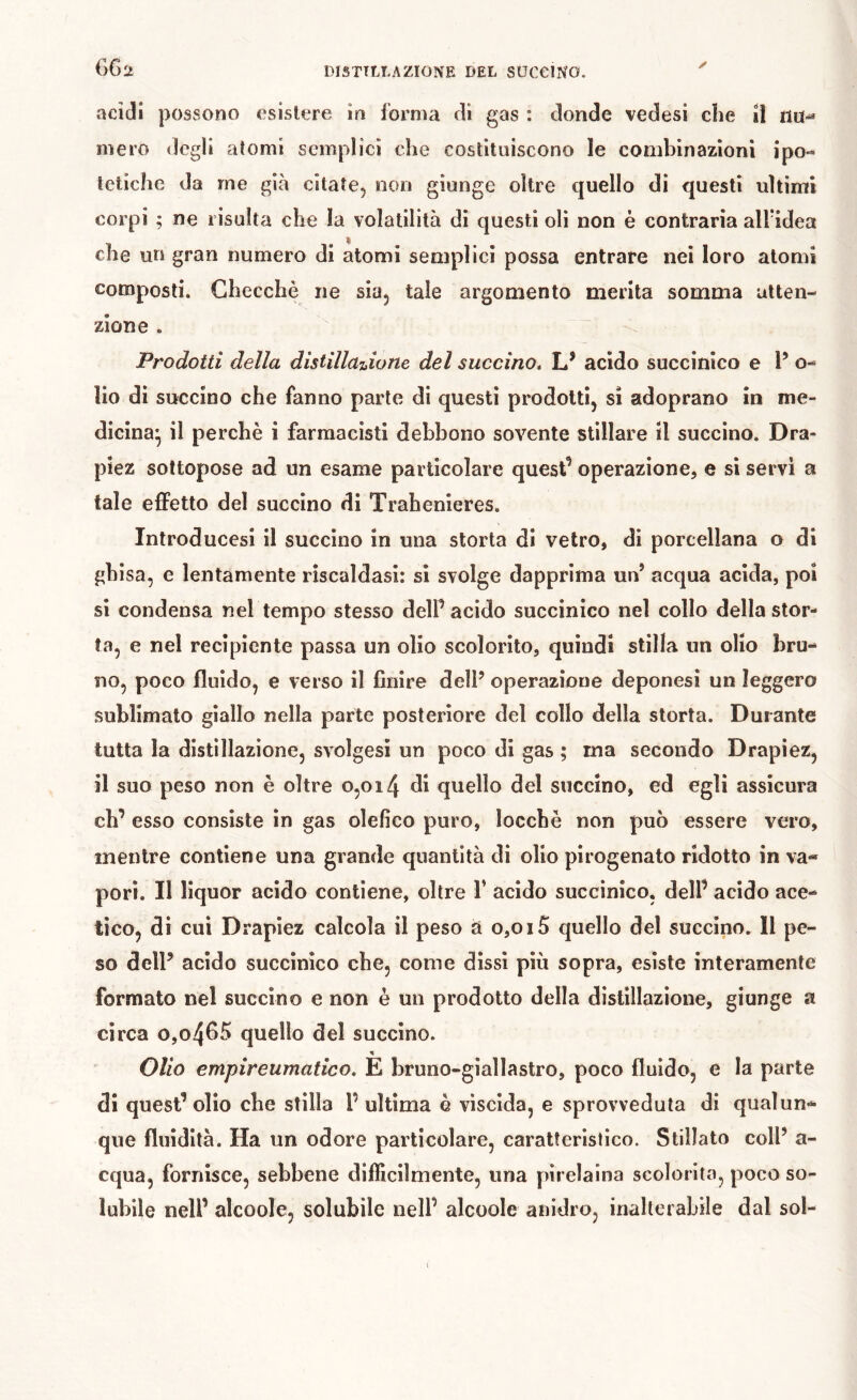 G62 y acidi }30ssono esistere in forma di gas : donde vedesi che il nu-^ mero degli atomi semplici che costituiscono le combinazioni ipo- tetiche da me già citate, non giunge oltre quello di questi ultimi corpi ; ne risulta che la volatilità di questi oli non è contraria aH'idea che un gran numero di atomi semplici possa entrare nei loro atomi composti. Checche ne sia, tale argomento merita somma atten- zione . Prodotti della distillarne del succino. U acido succinico e l’ o- lio di succino che fanno parte di questi prodotti, si adoprano in me- dicina* il perchè i farmacisti debbono sovente stillare il succino. Dra- piez sottopose ad un esame particolare quest’ operazione, e si servi a tale effetto del succino di Trahenleres. Introducesi il succino in una storta di vetro, di porcellana o di ghisa, e lentamente riscaldasi: si svolge dapprima un’ acqua acida, poi si condensa nel tempo stesso dell’ acido succinico nel collo della stor- ta, e nel recipiente passa un olio scolorito, quindi stilla un olio bru- no, poco fluido, e verso il finire delP operazione deponesi un leggero sublimato giallo nella parte posteriore del collo della storta. Durante tutta la distillazione, svolgesi un poco di gas ; ma secondo Drapiez, il suo peso non è oltre o,oi4 di quello del succino, ed egli assicura eh’ esso consiste in gas olefìco puro, locebè non può essere vero, mentre contiene una grande quantità di olio pirogenato ridotto in va- pori. Il liquor acido contiene, oltre V acido succinico, dell’ acido ace- tico, di cui Drapiez calcola il peso a o,oi5 quello del succino. 11 pe- so delP acido succinico che, come dissi più sopra, esìste interamente formato nel succino e non è un prodotto della distillazione, giunge a circa o,o4fl^Ì quello del succino. Olio empireumatico. E bruno-giallastro, poco fluido, e la parte di quest’olio che stilla l’ultima è viscida, e sprovveduta di qualun- que fluidità. Ha un odore particolare, caratteristico. Stillato colP a- cqua, fornisce, sebbene difficilmente, una pirelaina scolorita, poco so- lubile nell’ alcoole, solubile nell’ alcoole anidro, inalterabile dal sol-