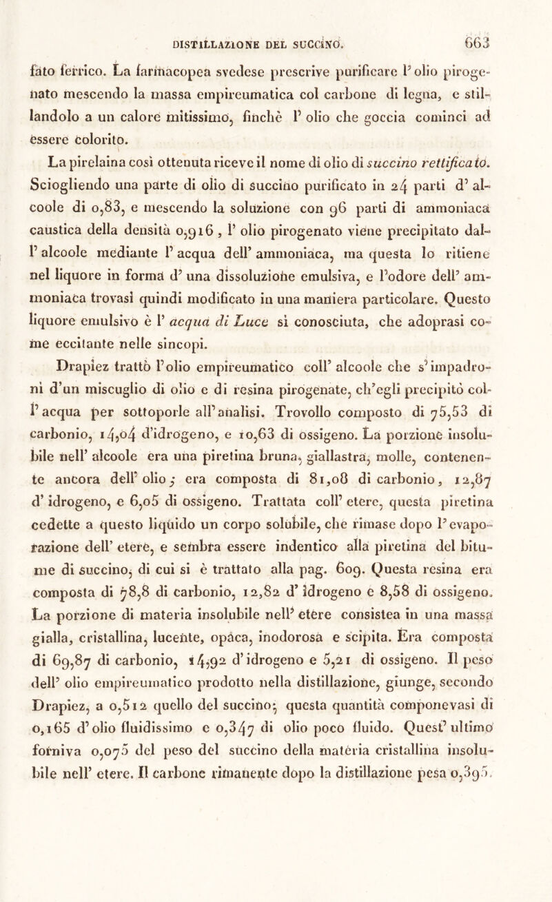 fato ferrico. La faritiacopea svedese prescrive purificare P olio piroge- nato mescendo la massa empireumatica col carbone di legna, e slil-» landolo a un calore mitissimo, finché 1’ olio che goccia cominci ad èssere colorito. La pirelaina così ottenuta riceve il nome dì olio di succino rettificaio. Sciogliendo una parte di olio di succino purificato in 24 parti d’ al« coole di 0,83, e mescendo la soluzione con 96 parti di ammoniaca caustica della densità 0,916, V olio pirogenato viene precipitato dal- 1’ alcoole mediante 1’ acqua dell’ ammoniaca, ma questa lo ritiene nel liquore in forma d’ una dissoluzione emulsiva, e Podere delP am- moniaca trovasi quindi modificato in una maniera particolare. Questo liquore emulsivo è P acqua di Luco sì conosciuta, che adoprasi co- me eccitante nelle sincopi. Drapiez trattò Polio empireumatico coll’ alcoole che sMmpadro- ni d’un miscuglio di olio e di resina pirogenate, ch’egli precipitò col- l’acqua per sottoporle all’analisi. Trovollo composto di ^5,53 di carbonio, 14?^ d’idrogeno, e io,63 di ossigeno. La porzione insolu- bile nell’ alcoole era una piretina bruna, giallastra^ molle, contenen- te ancora dell’olio/ era composta di 8i,o0 di carbonio, 12,87 d’idrogeno, e 6,o5 di ossigeno. Trattata coll’ etère, questa piretina cedette a questo liquido un corpo solùbile, che rimase dopo P evapo- razione dell’ etere, e sembra essere indentico alla piretina del bitu» me di óuccinOj di cui si è trattato alla pag. 609. Questa resina era composta di 78,8 di carbonio, 12,82 d’idrogeno e 8,58 di ossigeno. La porzione di materia insolubile nelP etère consistea in una massa gialla, cristallina, lucente, opaca, inodorosà e scipita. Era composta di 69,87 di carbonio, 54592^ d’idrogeno e 5,21 di ossigeno. Il peso delP olio empireuinatico prodotto nella distillazione, giunge, secondo Drapiez, a o,5i2 quello del succino* questa quantità componevasi di o,i65 d’olio fluidissimo e 0,347 poco fluido. Quest’ultimo forniva 0,070 del peso del succino della matèria crislidlina insolu- bile nell’ etere. Il carbone rimanente dopo la distillazione pesa 0,390.