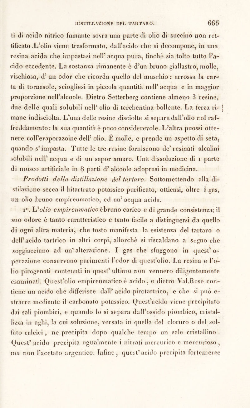 ti di acido nitrico fumante sovra una parte di olio di snccino non ret- tificato .L’olio viene trasformato, dall’acido che si decompone, in una resina acida che impastasi nell’ acqua pura, finche sia tolto tutto l’a- cido eccedente. La sostanza rimanente è d’un bruno giallastro, molle, vischiosa, d’ un odor che ricorda quello del muschio : arrossa la car-^ ta di tornasole, sciogliesi in piccola quantità nell’ acqua e in maggior proporzione nell’alcoole. Dietro Setterberg contiene almeno 3 resine, due delle quali solubili nell’ olio di terebentina bollente. La terza ri- ^ mane indisciolta. L’una delle resine disciolte si separa dall’olio col raf- freddamento: la sua quantità è poco considerevole. L’altra puossi otte- nere coll’evaporazoine dell’ olio. È molle, e prende un aspetto di seta, quando s’impasta. Tutte le tre resine forniscono de’resinati alcalini solubili nell’ acqua e di un saper amaro. Una dissoluzione di i parte di musco artificiale in 8 parti d’ alcoole adoprasi in medicina. Prodotti della distillazione del tartaro. Sottomettendo alla di- stilazione secca il bitartrato potassico purificato, ottlensl, oltre i gas, un olio bruno empireuraatico, ed un’ acqua acida. L’oZ/o empireumatico bhvnxìo carico e di grande consistenza; il suo odore è tanto caratteristico e tanto facile a distinguersi da quella di ogni altra materia, che tosto manifesta la esistenza del tartaro o dell’acido tartrico in altri corpi, allorché si riscaldano a segno che soggiacciano ad un’alterazione. I gas che sfuggono in quest’o- perazione conservano parimenti l’odor di quest’olio. La resina e l’o- lio pirogenati contenuti in quest’ ultimo non vennero diligentemente esaminati. Quest’olio tmipireumatico è acido, e dietro Val.Rose con- tiene un acido che differisce dall’ acido pirotartrico, e che si può e- strarre mediante il carbonato potassico. Quest’acido viene precipitato dai sali piombici, e quando Io si separa dall’ossido pioinbico, cristal- lizza in aghi, la cui soluzione, versata in quella del cloruro o del sol- fato calcici , ne precipita dopo qualche tempo un sale cristallino . Quest’ acido precipita ugualmente i nitrati mercurico c mercurioso , ma non l’acetato argenlico. Tnfirre, quest’acido precipita forlementc