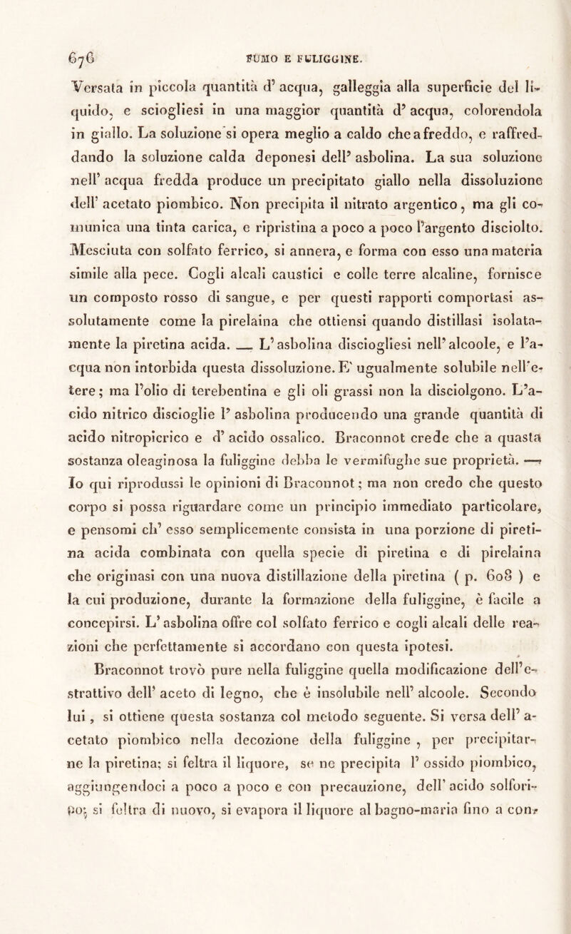 Versata in piccola quantità d’ acqua, galleggia alla superficie del li’* quido, e sciogliesi in una maggior quantità d’acqua, colorendola in giallo. La soluzione si opera meglio a caldo che a freddo, e raffred^ dando la soluzione calda deponesi delF asbolina. La sua soluzione nell’ acqua fredda produce un precipitato giallo nella dissoluzione dell’ acetato piombico. Non precipita il nitrato argentico, ma gli co^ inunica una tinta carica, e ripristina a poco a poco fargento disciolto. Mesciuta con solfato ferrico, si annera, e forma con esso una materia slmile alla pece. Cogli alcali caustici e colle terre alcaline, fornisce un composto rosso di sangue, e per questi rapporti comportasi as- solutamente come la pirelaina che ottiensi quando distillasi isolata- mente la plretina acida. L’asbolina disciogllesl nelFalcoole, e l’a- cqua non intorbida questa dissoluzione. E' ugualmente solubile nell’e- tere; ma l’olio di terebentina e gli oli grassi non la disciolgono. L’a- cido nitrico discioglie 1’ asbolina producendo una grande quantità di acido nitropicrico e d’ acido ossalico. Braconnot crede che a quasta sostanza oleaginosa la fuliggine debba le vermifughe sue proprietà. —? Io qui riprodussi le opinioni di Braconnot; ma non credo che questo corpo si possa riguardare come un principio immediato particolare, e pensomi eh’ esso semplicemente consista in una porzione di pireti- na acida combinata con quella specie di piretina e di pirelaina che originasi con una nuova distillazione della piretina ( p. 608 ) e la cui produzione, durante la formazione della fuliggine, è facile a concepirsi. L’asbolina offre col solfato ferrico e cogli alcali delle rea-^ zioni che perfettamente si accordano con questa ipotesi. Braconnot trovò pure nella fuliggine quella modificazione dell’c-- strattlvo dell’ aceto di legno, che è insolubile nell’ alcoole. Secondo lui, si ottiene questa sostanza col metodo seguente. Si versa dell’ a- cetato piombico nella decozione della fuliggine , per precipitar-ì ne la piretina; si feltra il liquore, se ne precipita 1’ ossido piombico, aggiungendoci a poco a poco e con precauzione, dell’acido solfuri- si feltra di nuovo, si evapora il liquore al bagno-maria fino a con?