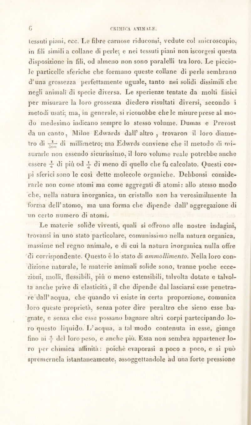 G CHIMICA ANIMALE, tessuti piani, ecc. Le fibre carnose riduconsi, vedute col inici oscopìo^ in fili simili a collane di perle^ e nei tessuti piani non iscorgesi questa disposizione in fili, od almeno non sono paralelli tra loro. Le piccio- Je particelle sferiche che formano queste collane dì perle sembrano d'una grossezza perfettamente uguale, tanto nei solidi dissimili che negli animali di specie diversa. Le sperienze tentate da molti fiisici per misurare la loro grossezza diedero risultati diversi, secondo i metodi usati^ ma, in generale, si riconobbe chele misure prese al mo- do medesimo indicano sempre lo stesso volume. Dumas e Prévost da un canto, Milne Edwards dall’ altro , trovaron il loro diame- tro di di millimetro: ma Edwrds conviene che il metodo di mi- O o C) surarle non essendo sicurissimo, il loro volume reale potrebbe anche essere ■— di più od ^ di meno di quello che fu calcolato. Questi cor- p>i sferici sono le cosi dette molecole organiche. Dehbonsi conside- rarle non come atomi ma come aggregati di atomi: allo stesso modo che, nella natura inorganica, un cristallo non ha verosimilmente la forma dell’atomo, ma una forma che dipende dall’aggregazione di iin certo numero di atomi* Le materie solide viventi, quali si offrono alle nostre indagini, trovansi in uno stato particolare, comunissimo nella natura organica, massime nel regno animale, e di cui la natura inorganica nulla offre di corrispondente. Questo è lo stato di ammollimento. Nella loro con- dizione naturale, le materie animali solide sono, tranne poche ecce- zioni, molli, flessibili, più o meno estensibili, talvolta dotate e talvol- ta anche prive di elasticità, il che dipende dal lasciarsi esse penetra- re dall’acqua, che quando vi esiste in certa proporzione, comunica loro quéste proprietà, senza poter dire peraltro che sieno esse ba- gnate, e senza che esse possano bagnare altri corpi partecipando lo- ro questo liquido. L’acqua, a tal modo contenuta in esse, giunge fino ai Y loro peso, e anche più. Essa non sembra appartener lo- ro per chimica affinità: poiché evaporasi a poco a poco, e si può spremernela istantaneamente, assoggettandole ad una forte pressione