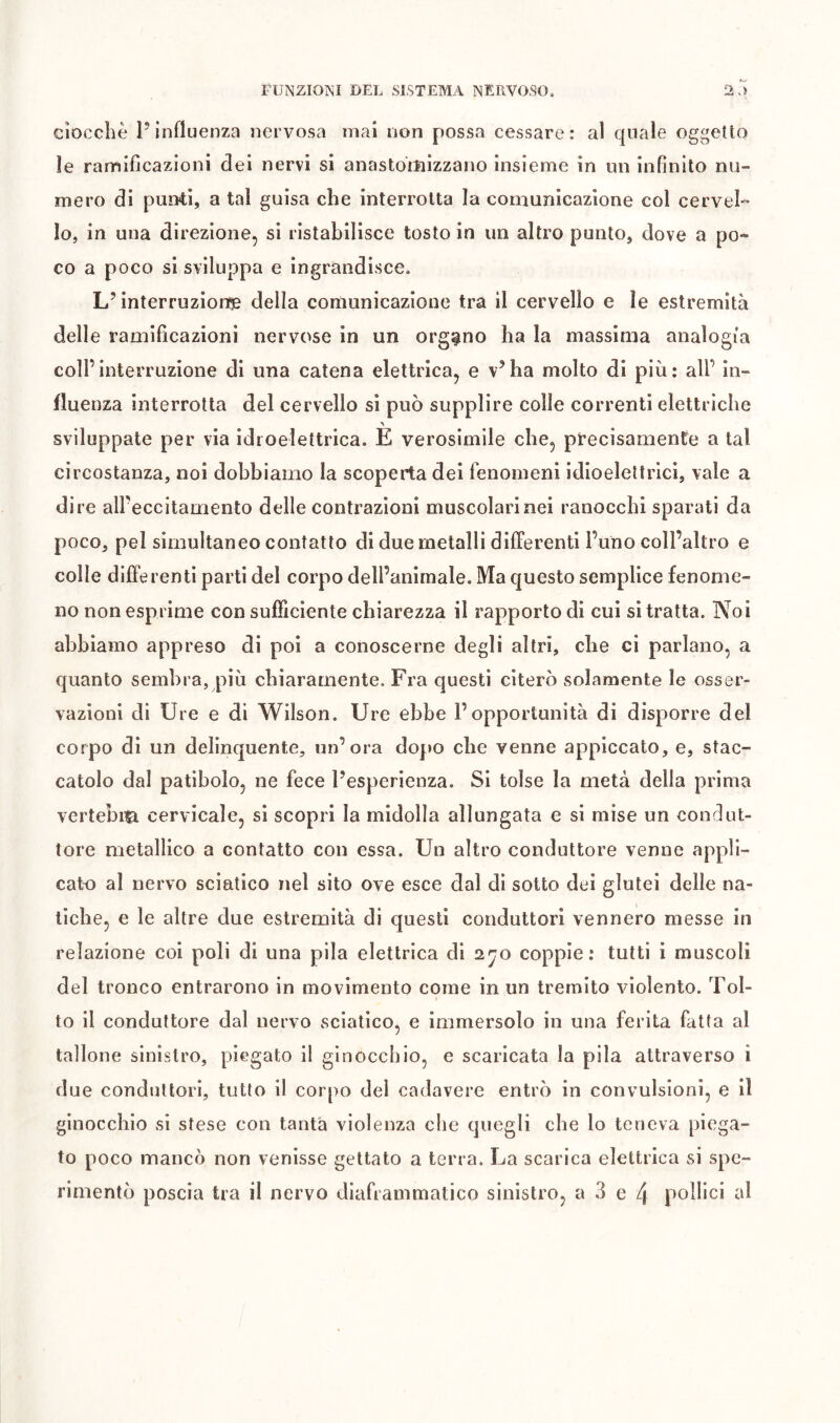 ciocche l’influenza nervosa mai non possa cessare: al quale oggetto le ramificazioni dei nervi si anastoiìiizzano insieme in un infinito nu- mero di puiFti, a tal guisa che interrotta la comunicazione col cervel- lo, in una direzione, si ristabilisce tosto in un altro punto, dove a po- co a poco si sviluppa e ingrandisce. L’interruzionse della coniunicazione tra il cervello e le estremità delle ramificazioni nervose in un organo ha la massima analogia coll’interruzione di una catena elettrica, e v’ha molto di più: all’ in- fluenza interrotta del cervello si può supplire colle correnti elettriche sviluppate per via idroelettrica. E verosimile che, pFecisamente a tal circostanza, noi dobbiamo la scoperta dei fenomeni idloeleltrìcl, vale a dire all’eccitamento delle contrazioni muscolarinei ranocchi sparati da poco, pel simultaneo contatto di due metalli differenti l’uno coll’altro e colle differenti parti del corpo dell’animale. Ma questo semplice fenome- no non esprime con sufficiente chiarezza il rapporto di cui si tratta. Noi abbiamo appreso di poi a conoscerne degli altri, che ci parlano, a quanto sembra, più chiaramente. Fra questi citerò solamente le osser- vazioni di Ure e di Wilson. Ure ebbe l’opportunità di disporre del corpo di un delinquente, un’ora dopo che venne appiccato, e, stac- catolo dal patibolo, ne fece l’esperienza. Si tolse la metà della prima vertebi^ cervicale, si scopri la midolla allungata e si mise un condut- tore metallico a contatto con essa. Un altro conduttore venne appli- cato al nervo sciatico nel sito ove esce dal di sotto dei glutei delle na- tiche, e le altre due estremità di questi conduttori vennero messe in relazione col poli di una pila elettrica di 2^0 coppie: tutti i muscoli del tronco entrarono in movimento come in un tremito violento. Tol- to il conduttore dal nervo sciatico, e immersolo in una ferita fatta al tallone sinistro, piegato il ginocchio, e scaricata la pila attraverso i due conduttori, tutto il cor[)o del cadavere entrò in convulsioni, e il ginocchio si stese con tanta violenza che quegli che lo teneva piega- to poco mancò non venisse gettato a terra. La scarica elettrica si spe-