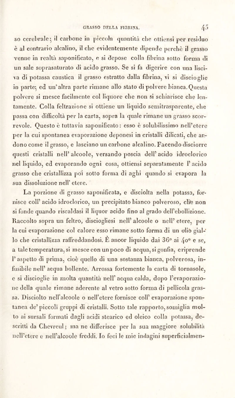 SO cerebrale - il carbone in piccola quantità che oltiensi per residuo è al contrario alcalino, il che evidentemente dipende perchè il grasso venne in realtà saponificato, e si depose colla fibrina sotto forma di un sale soprasaturato di acido grasso. Se si fa digerire con una lisci- va di potassa caustica il grasso estratto dalla fibrina, vi si discioglie in parte^ ed un’altra parte rimane allo stato di polvere bianca.Questa polvere si mesce facilmente col liquore che non si schiarisce che len- tamente. Colla feltrazione si ottiene un liquido semitrasparente, che passa con difficoltà per la carta, sopra la quale rimane un grasso scor- revole. Questo è tuttavia saponificato: esso è solubilissimo nell’etere per la cui spontanea evaporazione deponesi in cristalli dilicati, che ar- dono come il grasso, e lasciano un carbone alcalino. Facendo disciorre questi cristalli nell’alcoole, versando poscia dell’acido idroclorico nel liquido, ed evaporando ogni cosa, ottiensi separatamente F acido grasso che cristallizza poi sotto forma di aghi quando si evapora la sua dissoluzione nell’ etere. La porzione di grasso saponificata, e disciolta nella potassa, for- nisce coll’ acido idroclorico, un precipitato bianco polveroso, che non si fonde quando riscaldasi il liquor acido fino al grado dell’ebollizione. Raccolto sopra un feltro, disciogliesi nell’ alcoole o nell’ etere, per la cui evaporazione col calore esso rimane sotto forma di un olio gial- lo che cristallizza raffreddandosi. È ancor liquido dai 36® ai 4o® e se, a tale temperatura, si mesce con un poco di acqua, si gonfia, eriprende 1’ aspetto di prima, cioè quello di una sostanza bianca, polverosa, in- fusibile nell’ acqua bollente. Arrossa fortemente la carta di tornasole, e si discioglie in molta quantità nell’ acqua calda, dopo l’evaporazio- ne della quale rimane aderente al vetro sotto forma di pellicola gras- sa. Disciolto nell’alcoole o nell’etere fornisce coll’ evaporazione sponr tanea de’piccoli gruppi di cristalli. Sotto tale rapporto, somiglia mol- to al sursali formati dagli acidi stearico ed oleico colla potassa, de- scritti da Chevreul; ma ne differisce per la sua maggiore solubilità nell’etere e nell’alcoole freddi. Io feci le mie indagini superficialmen-