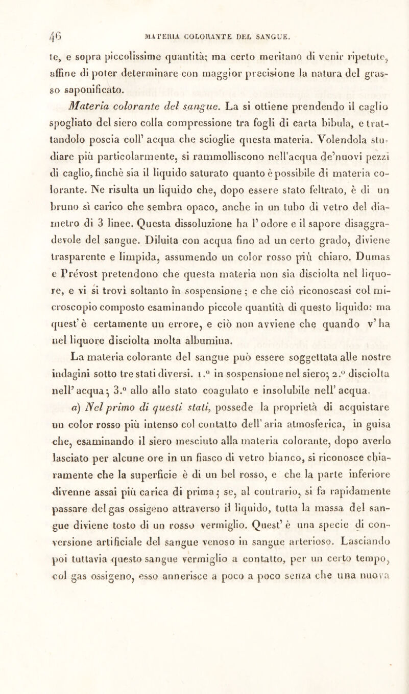 te, e sopra piccolissime quantità; ma certo meritano di venir ripetute.^ affine di poter determinare con maggior precis^ione la natura del gras- so saponificato. Materia colorante del sangue. La si ottiene prendendo il caglio spogliato del siero colla compressione tra fogli di carta bibula, e trat- tandolo poscia coll’ acqua che scioglie questa materia. Volendola stu* diare più particolarmente, si rammolliscono nelfacqua de’nuovi pezzi di caglio, finche sia il liquido saturato quanto è possibile di materia co- lorante. Ne risulta un liquido che, dopo essere stato feltrato, è di un bruno sì carico che sembra opaco, anche in un tubo di vetro del dia- metro di 3 linee. Questa dissoluzione ha l’odore e il sapore disaggra- devole del sangue. Diluita con acqua fino ad un certo grado, diviene trasparente e limpida, assumendo un color rosso più chiaro. Dumas e Prévost pretendono che questa materia non sia dìsciolta nel liquo- re, e vi si trovi soltanto in sospensione ; e che ciò riconoscasi col mi- croscopio composto esaminando piccole quantità di questo liquido: ma queste certamente un errore, e ciò non avviene che quando v’ha nel liquore disciolta molta albumina. La materia colorante del sangue può essere soggettata alle nostre indagini sotto tre stati diversi, i.^ in sospensione nel siero^ 2.^^ disciolta nelPacqua*, 3.*^ allo allo stato coagulato e insolubile nell’acqua. a) Nel primo di questi stati, possédé la proprietà di acquistare un color rosso più intenso col contatto dell’aria atmosferica, in guisa che, esaminando il siero mesciuto alla materia colorante, dopo averlo lasciato per alcune ore in un fiasco di vetro bianco, si riconosce chia- ramente che la superficie è di un bel rosso, e che la parte inferiore divenne assai più carica di prima • se, al contrario, si fa rapidamente passare del gas ossigeno attraverso il liquido, tutta la massa del san- gue diviene tosto di un rosso vermiglio. Quest’ è una specie di con- versione artificiale del sangue venoso in sangue arterioso. Lasciando poi tuttavia questo sangue vermiglio a contatto, per un certo tempo, col gas ossigeno, esso annerisce a poco a poco senza che una nuova