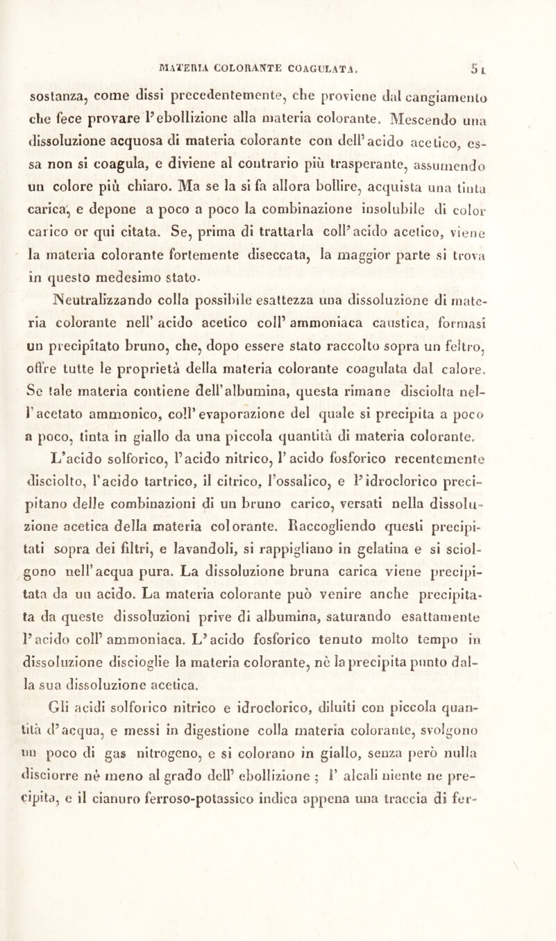 sostanza, come dissi precedentemente, che proviene dal cangiamento che fece provare Pebollizione alla materia colorante. Mescendo una dissoluzione acquosa di materia colorante con dell’acido acetico, es- sa non si coagula, e diviene al contrario più trasperante, assumendo un colore più chiaro. Ma se la si fa allora bollire, acquista una tinta carica, e depone a poco a poco la combinazione insolubile di color carico or qui citata. Se, prima di trattarla coll’acido acetico, viene la materia colorante fortemente diseccata, la maggior parte si trova in questo medesimo stato. Neutralizzando colia possibile esattezza una dissoluzione di mate- ria colorante nell’ acido acetico coll’ ammoniaca caustica, formasi un precipitato bruno, che, dopo essere stato raccolto sopra un feltro, cifre tutte le proprietà della materia colorante coagulata dal calore. Se tale materia contiene dell’albumina, questa rimane disciolta nel- l’acetato ammonico, coll’evaporazione del quale si precipita a poco a poco, tinta in giallo da una piccola quantità di materia colorante. L’acido solforico, l’acido nitrico, l’acido fosforico recentemente disciolto, l’acido tartrico, il citrico, l’ossalico, e Pidroclorìco preci- pitano delle combinazioni di un bruno carico, versati nella dissolu- zione acetica della materia colorante. Raccogliendo questi precipi- tati sopra dei filtri, e lavandoli, si rappigliano in gelatina e si sciol- gono nell’acqua pura. La dissoluzione bruna carica viene precipi- tata da un acido. La materia colorante può venire anche precipita- ta da queste dissoluzioni prive di albumina, saturando esattamente P acido coll’ammoniaca. L’acido fosforico tenuto molto tempo in dissoluzione dlscioglie la materia colorante, nè la precipita punto dal- la sua dissoluzione acetica. Gli acidi solforico nitrico e idroclorico, diluiti con piccola quan- tità d’acqua, e messi in digestione colla materia colorante, svolgono un poco di gas nitrogeno, e si colorano in giallo, senza {)erò nulla disciorre nè meno al grado dell’ ebollizione ; Î’ alcali niente ne pre- cipita, e il cianuro ferroso-potassico indica appena una traccia di fer-